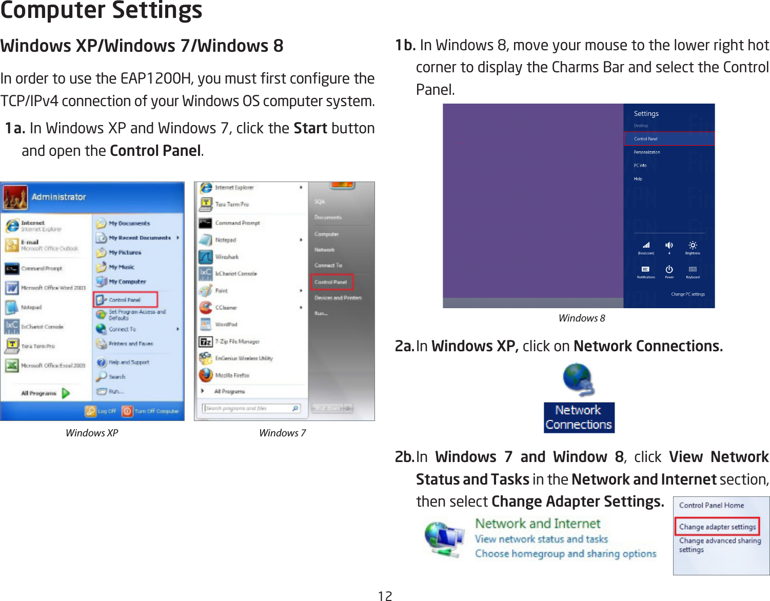 12Windows XP/Windows 7/Windows 8InordertousetheEAP1200H,youmustrstconguretheTCP/IPv4 connection of your Windows OS computer system. 1a.InWindowsXPandWindows7,clickthe Start button and open the Control Panel.1b.InWindows8,moveyourmousetothelowerrighthotcorner to display the Charms Bar and select the Control Panel.2a. In Windows XP, click on Network Connections. 2b. In  Windows  7  and  Window  8, click View  Network Status and Tasks in the Network and Internetsection,then select Change Adapter Settings.Computer SettingsWindows XP Windows 7Windows 8