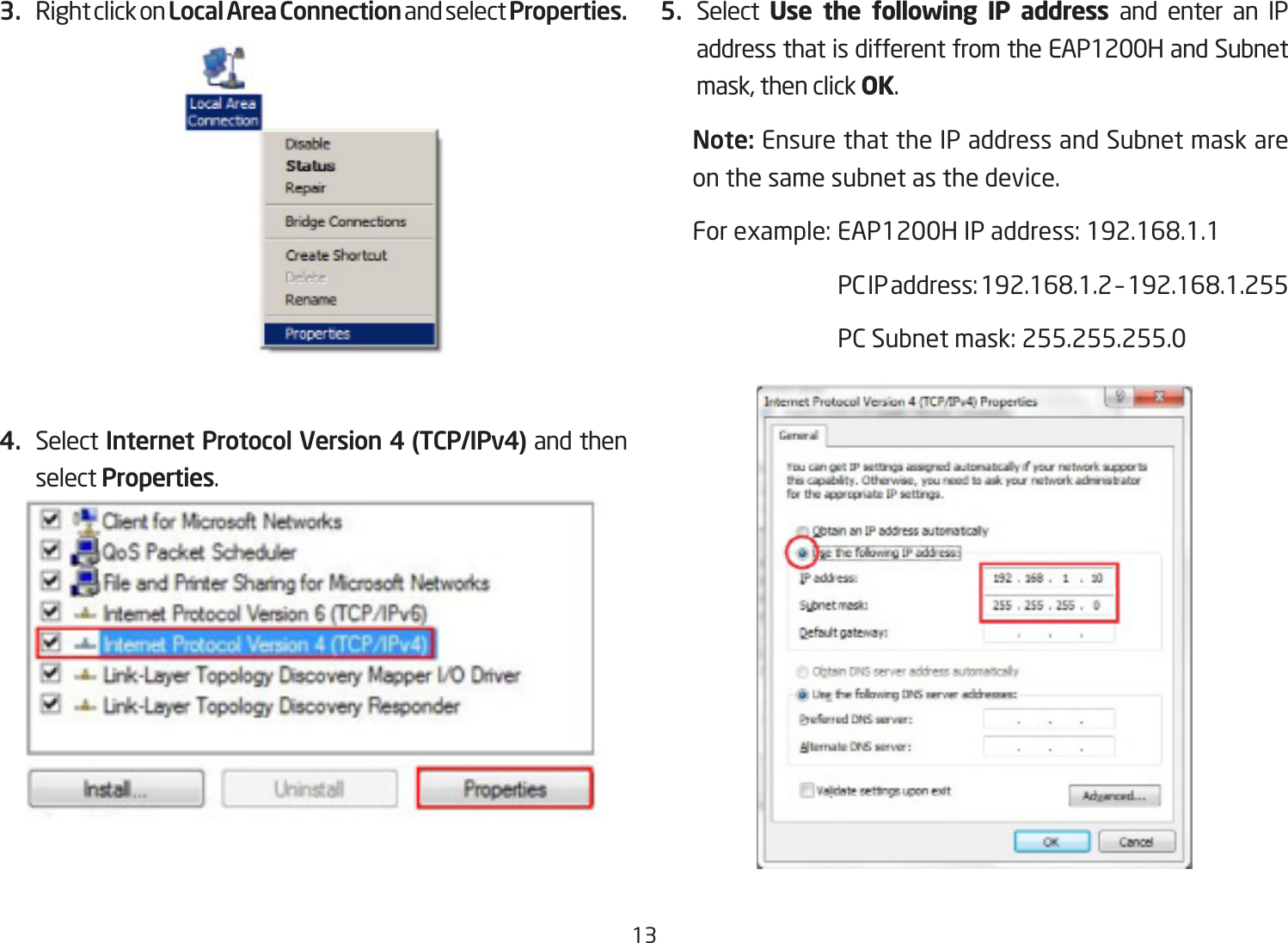 133.  Right click on Local Area Connection and select Properties.4.  Select Internet Protocol Version 4 (TCP/IPv4) and then select Properties.5.  Select  Use the following IP address and enter an IP address that is different from the EAP1200H and Subnet mask,thenclickOK.Note: Ensure that the IP address and Subnet mask are on the same subnet as the device.Forexample:EAP1200HIPaddress:192.168.1.1 PCIPaddress:192.168.1.2–192.168.1.255 PCSubnetmask:255.255.255.0