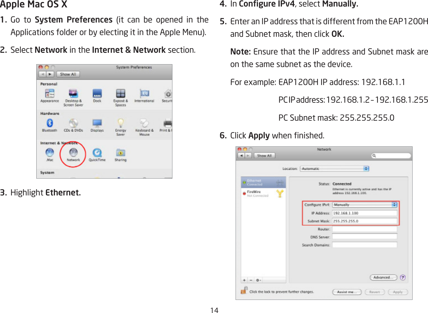 14Apple Mac OS X1. Go to System  Preferences (it can be opened in the Applications folder or by electing it in the Apple Menu).2. Select Network in the Internet &amp; Network section.3. Highlight Ethernet.4. In Congure IPv4,selectManually.5.  Enter an IP address that is different from the EAP1200H andSubnetmask,thenclickOK.Note: Ensure that the IP address and Subnet mask are on the same subnet as the device.Forexample:EAP1200HIPaddress:192.168.1.1 PCIPaddress:192.168.1.2–192.168.1.255 PCSubnetmask:255.255.255.06. Click Applywhennished.