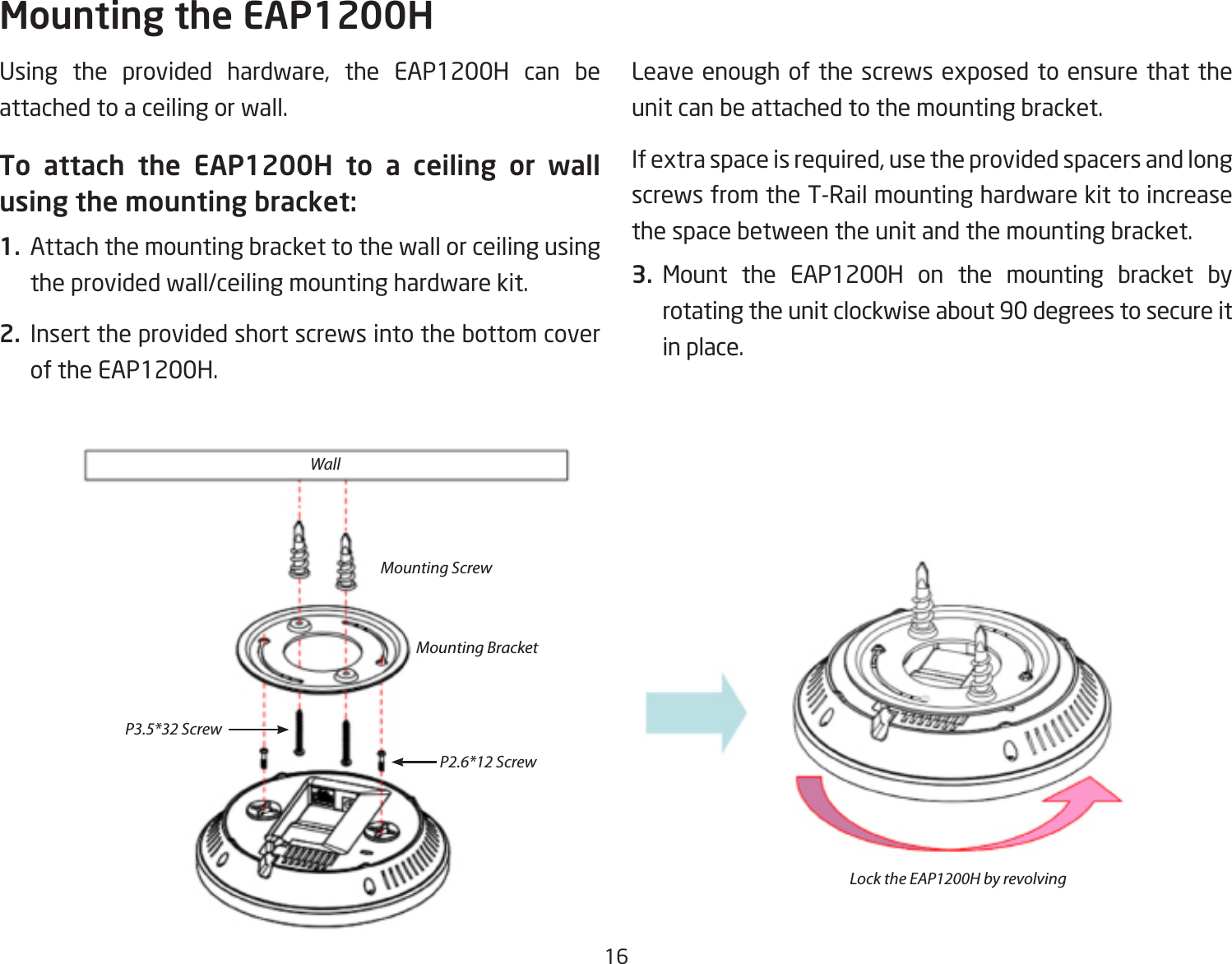 16Using the provided hardware, the EAP1200H can beattached to a ceiling or wall.To attach the EAP1200H to a ceiling or wall using the mounting bracket:1.  Attach the mounting bracket to the wall or ceiling using the provided wall/ceiling mounting hardware kit.2.  Insert the provided short screws into the bottom cover of the EAP1200H.  Leaveenoughofthescrewsexposedtoensurethattheunit can be attached to the mounting bracket.Ifextraspaceisrequired,usetheprovidedspacersandlongscrews from the T-Rail mounting hardware kit to increase the space between the unit and the mounting bracket.3. Mount the EAP1200H on the mounting bracket by rotating the unit clockwise about 90 degrees to secure it in place.Mounting the EAP1200HWallMounting ScrewLock the EAP1200H by revolvingMounting BracketP2.6*12 ScrewP3.5*32 Screw