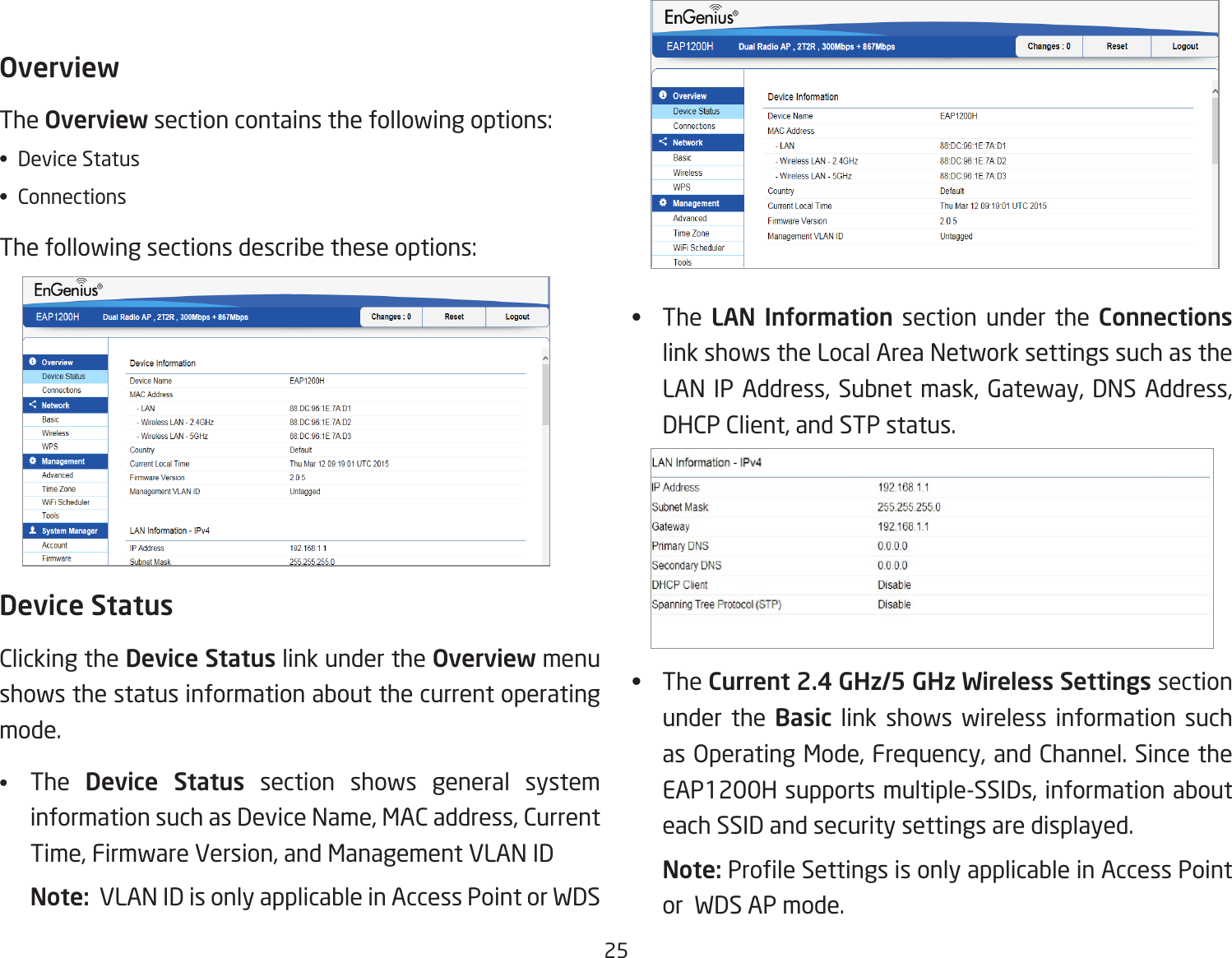 25OverviewThe Overviewsectioncontainsthefollowingoptions:• DeviceStatus• ConnectionsThefollowingsectionsdescribetheseoptions: Device StatusClicking the Device Status link under the Overview menu shows the status information about the current operating mode. •  The  Device Status section shows general system informationsuchasDeviceName,MACaddress,CurrentTime,FirmwareVersion,andManagementVLANIDNote:  VLAN ID is only applicable in Access Point or WDS AP mode. •  The  LAN  Information section under the Connections link shows the Local Area Network settings such as the LANIPAddress,Subnetmask,Gateway,DNSAddress,DHCPClient,andSTPstatus.•  TheCurrent 2.4 GHz/5 GHz Wireless Settings section under the Basic link shows wireless information such asOperatingMode,Frequency,andChannel.SincetheEAP1200Hsupportsmultiple-SSIDs,informationabouteach SSID and security settings are displayed. Note: ProleSettingsisonlyapplicableinAccessPointor  WDS AP mode.