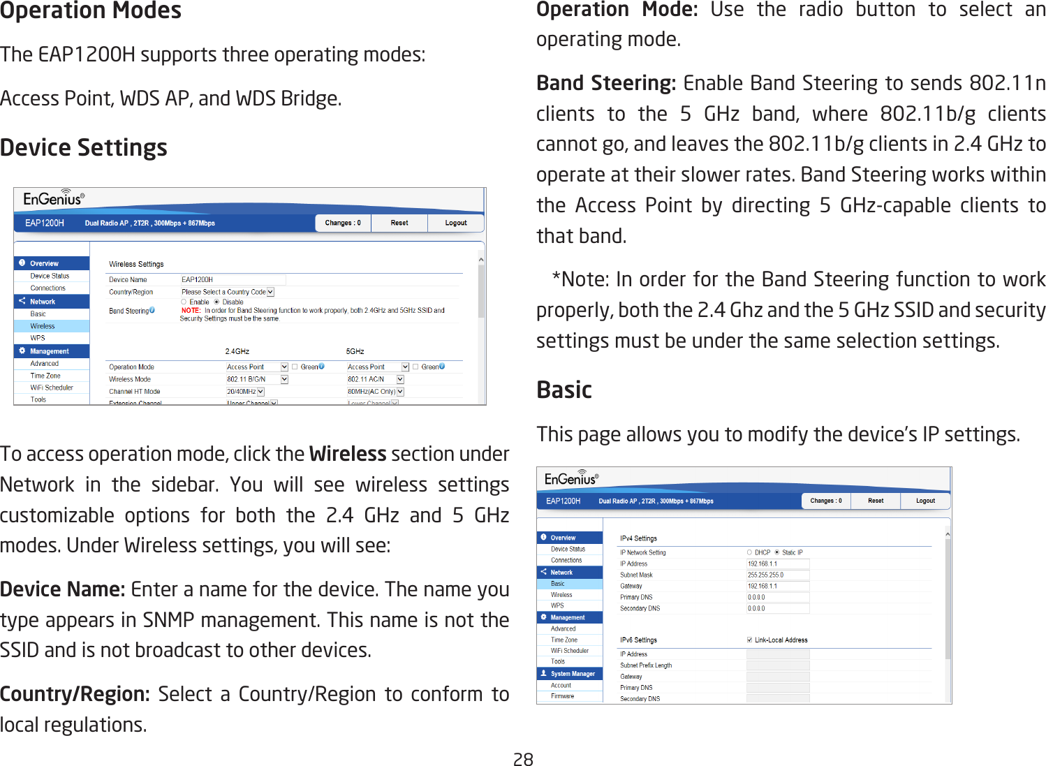 28Operation ModesTheEAP1200Hsupportsthreeoperatingmodes:AccessPoint,WDSAP,andWDSBridge.Device SettingsToaccessoperationmode,clicktheWireless section under Network in the sidebar. You will see wireless settings customizable options for both the 2.4 GHz and 5 GHz modes.UnderWirelesssettings,youwillsee:Device Name: Enter a name for the device. The name you type appears in SNMP management. This name is not the SSID and is not broadcast to other devices.Country/Region: Select a Country/Region to conform to local regulations.Operation  Mode: Use the radio button to select an operating mode.Band Steering:EnableBandSteeringtosends802.11nclients to the 5 GHz band, where 802.11b/g clientscannotgo,andleavesthe802.11b/gclientsin2.4GHztooperate at their slower rates. Band Steering works within the Access Point by directing 5 GHz-capable clients to that band. *Note:InorderfortheBandSteeringfunctiontoworkproperly,boththe2.4Ghzandthe5GHzSSIDandsecuritysettings must be under the same selection settings.BasicThis page allows you to modify the device’s IP settings.