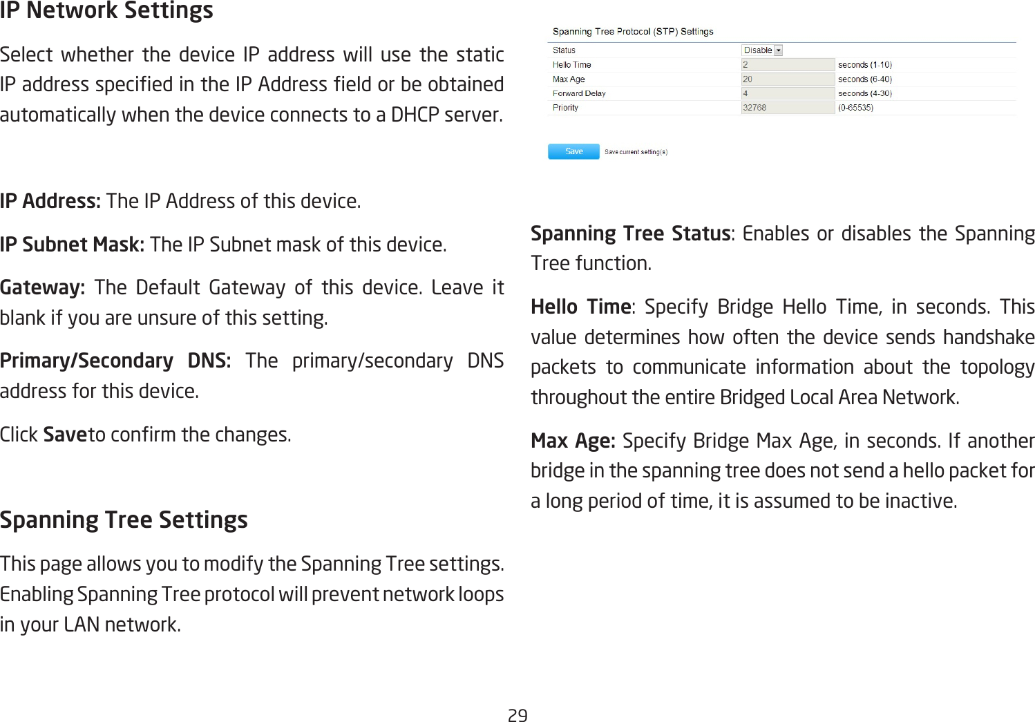 29IP Network SettingsSelect whether the device IP address will use the static IPaddressspeciedintheIPAddresseldorbeobtainedautomatically when the device connects to a DHCP server.IP Address: The IP Address of this device.IP Subnet Mask: The IP Subnet mask of this device.Gateway: The Default Gateway of this device. Leave it blank if you are unsure of this setting.Primary/Secondary  DNS: The primary/secondary DNS address for this device.Click Savetoconrmthechanges.Spanning Tree SettingsThis page allows you to modify the Spanning Tree settings. Enabling Spanning Tree protocol will prevent network loops in your LAN network.Spanning Tree Status:Enables ordisables theSpanningTree function.Hello  Time: Specify Bridge Hello Time, in seconds. Thisvalue determines how often the device sends handshake packets to communicate information about the topology throughout the entire Bridged Local Area Network.Max Age: SpecifyBridgeMaxAge,inseconds.Ifanotherbridge in the spanning tree does not send a hello packet for alongperiodoftime,itisassumedtobeinactive.