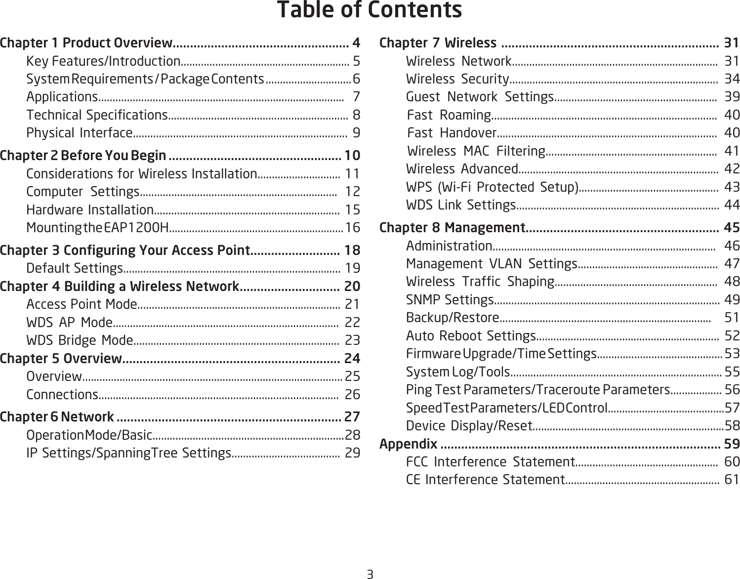 3Chapter 1 Product Overview................................................... 4  Key Features/Introduction........................................................... 5  System Requirements / Package Contents .............................. 6  Applications...................................................................................... 7 TechnicalSpecications...............................................................8  Physical Interface........................................................................... 9Chapter 2 Before You Begin .................................................. 10  Considerations for Wireless Installation............................. 11  Computer Settings..................................................................... 12  Hardware Installation................................................................. 15  Mounting the EAP1200H............................................................. 16Chapter 3 Conguring Your Access Point.......................... 18    Default Settings............................................................................ 19Chapter 4 Building a Wireless Network............................. 20  Access Point Mode....................................................................... 21  WDS AP Mode............................................................................... 22  WDS Bridge Mode........................................................................ 23Chapter 5 Overview............................................................... 24   Overview........................................................................................... 25  Connections.................................................................................... 26Chapter 6 Network ................................................................. 27 OperationMode/Basic...................................................................28  IP Settings/SpanningTree Settings...................................... 29Chapter 7 Wireless ............................................................... 31  Wireless Network........................................................................ 31  Wireless Security......................................................................... 34  Guest Network Settings......................................................... 39    Fast Roaming............................................................................... 40    Fast Handover............................................................................. 40    Wireless MAC Filtering............................................................ 41  Wireless Advanced...................................................................... 42  WPS (Wi-Fi Protected Setup)................................................. 43  WDS Link Settings....................................................................... 44Chapter 8 Management........................................................ 45  Administration.............................................................................. 46  Management VLAN Settings................................................. 47 Wireless Trafc Shaping......................................................... 48  SNMP Settings............................................................................... 49  Backup/Restore.......................................................................... 51  Auto Reboot Settings................................................................ 52  Firmware Upgrade/Time Settings............................................ 53  System Log/Tools.......................................................................... 55  Ping Test Parameters/Traceroute Parameters.................. 56  Speed Test Parameters/LED Control.........................................57 Device Display/Reset...................................................................58Appendix ................................................................................. 59  FCC Interference Statement.................................................. 60  CE Interference Statement...................................................... 61Table of Contents