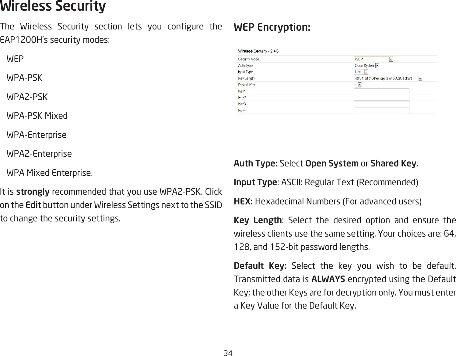 34The Wireless Security section lets you congure theEAP1200H’ssecuritymodes: WEP WPA-PSK  WPA2-PSK WPA-PSKMixed WPA-Enterprise WPA2-Enterprise WPAMixedEnterprise.It is strongly recommended that you use WPA2-PSK. Click on the EditbuttonunderWirelessSettingsnexttotheSSIDto change the security settings. WEP Encryption:Auth Type: Select Open System or Shared Key.Input Type:ASCII:RegularText(Recommended)HEX: HexadecimalNumbers(Foradvancedusers)Key Length: Select the desired option and ensure thewirelessclientsusethesamesetting.Yourchoicesare:64,128,and152-bitpasswordlengths.Default  Key: Select the key you wish to be default. Transmitted data is ALWAYS encrypted using the Default Key; the other Keys are for decryption only. You must enter a Key Value for the Default Key.Wireless Security