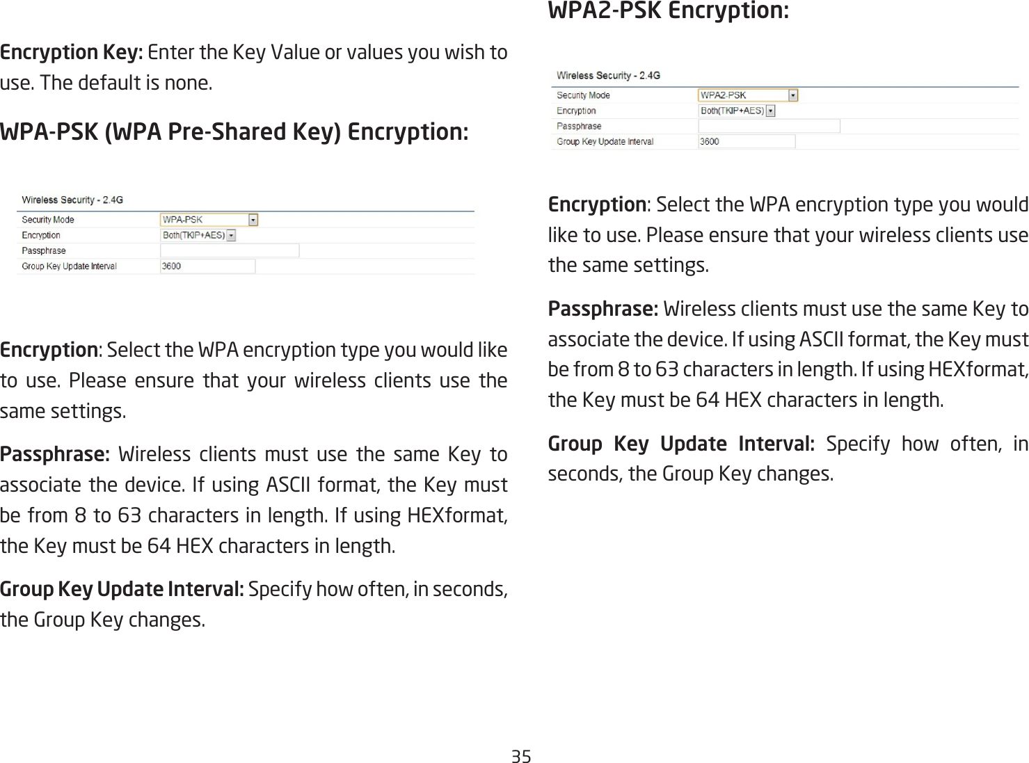 35Encryption Key: Enter the Key Value or values you wish to use. The default is none.WPA-PSK (WPA Pre-Shared Key) Encryption:Encryption:SelecttheWPAencryptiontypeyouwouldliketo use. Please ensure that your wireless clients use the same settings.Passphrase:  Wireless clients must use the same Key to associatethedevice.IfusingASCIIformat,theKeymustbefrom8to63charactersinlength.IfusingHEXformat,theKeymustbe64HEXcharactersinlength.Group Key Update Interval: Specifyhowoften,inseconds,the Group Key changes. WPA2-PSK Encryption: Encryption:SelecttheWPAencryptiontypeyouwouldlike to use. Please ensure that your wireless clients use the same settings.Passphrase: Wireless clients must use the same Key to associatethedevice.IfusingASCIIformat,theKeymustbefrom8to63charactersinlength.IfusingHEXformat,theKeymustbe64HEXcharactersinlength.Group  Key  Update  Interval:  Specify how often, inseconds,theGroupKeychanges.