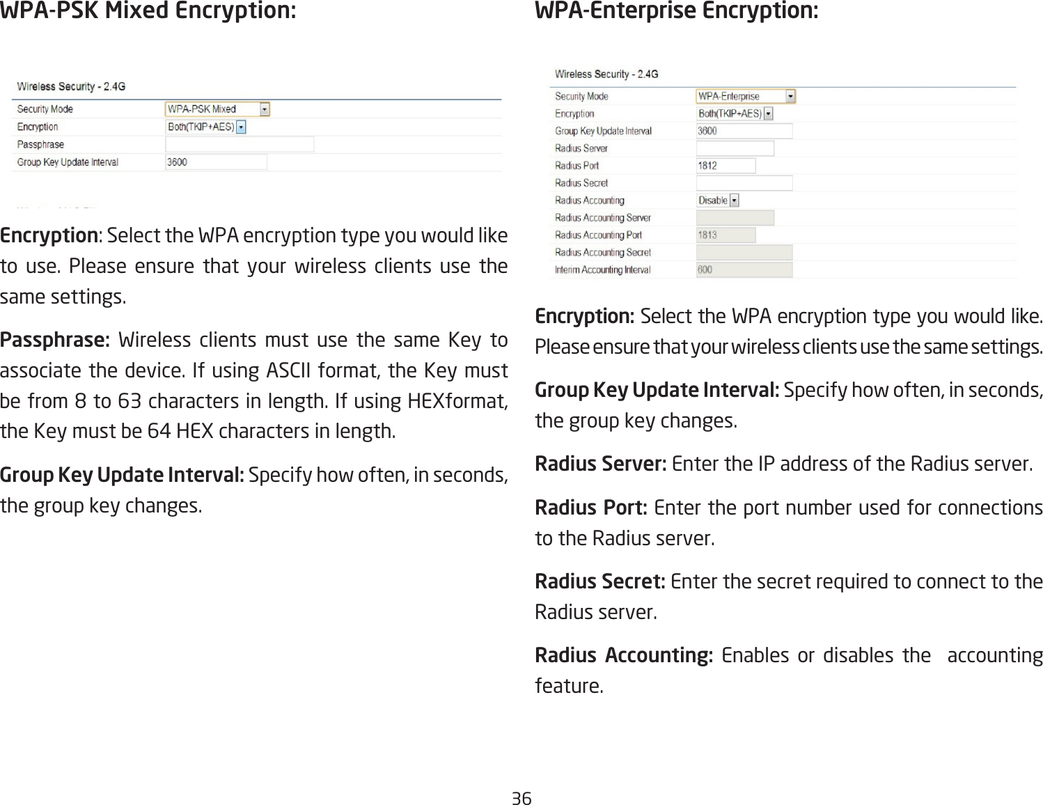 36WPA-PSK Mixed Encryption: Encryption:SelecttheWPAencryptiontypeyouwouldliketo use. Please ensure that your wireless clients use the same settings.Passphrase:  Wireless clients must use the same Key to associatethedevice.IfusingASCIIformat,theKeymustbefrom8to63charactersinlength.IfusingHEXformat,theKeymustbe64HEXcharactersinlength.Group Key Update Interval: Specifyhowoften,inseconds,the group key changes.WPA-Enterprise Encryption:Encryption: Select the WPA encryption type you would like. Please ensure that your wireless clients use the same settings.Group Key Update Interval: Specifyhowoften,inseconds,the group key changes.Radius Server: Enter the IP address of the Radius server.Radius Port: Enter the port number used for connections to the Radius server.Radius Secret: Enter the secret required to connect to the Radius server.Radius  Accounting:  Enables or disables the  accounting feature.