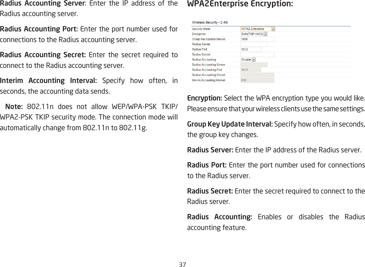 37Radius Accounting Server: Enter the IP address of theRadius accounting server.Radius Accounting Port: Enter the port number used for connections to the Radius accounting server.Radius  Accounting  Secret: Enter the secret required to connect to the Radius accounting server.Interim  Accounting  Interval: Specify how often, inseconds,theaccountingdatasends.  Note:  802.11n does not allow WEP/WPA-PSK TKIP/WPA2-PSK TKIP security mode. The connection mode will automaticallychangefrom802.11nto802.11g.WPA2Enterprise Encryption:Encryption: Select the WPA encryption type you would like. Please ensure that your wireless clients use the same settings.Group Key Update Interval: Specifyhowoften,inseconds,the group key changes.Radius Server: Enter the IP address of the Radius server.Radius Port: Enter the port number used for connections to the Radius server.Radius Secret: Enter the secret required to connect to the Radius server.Radius  Accounting:  Enables or disables the Radius accounting feature.