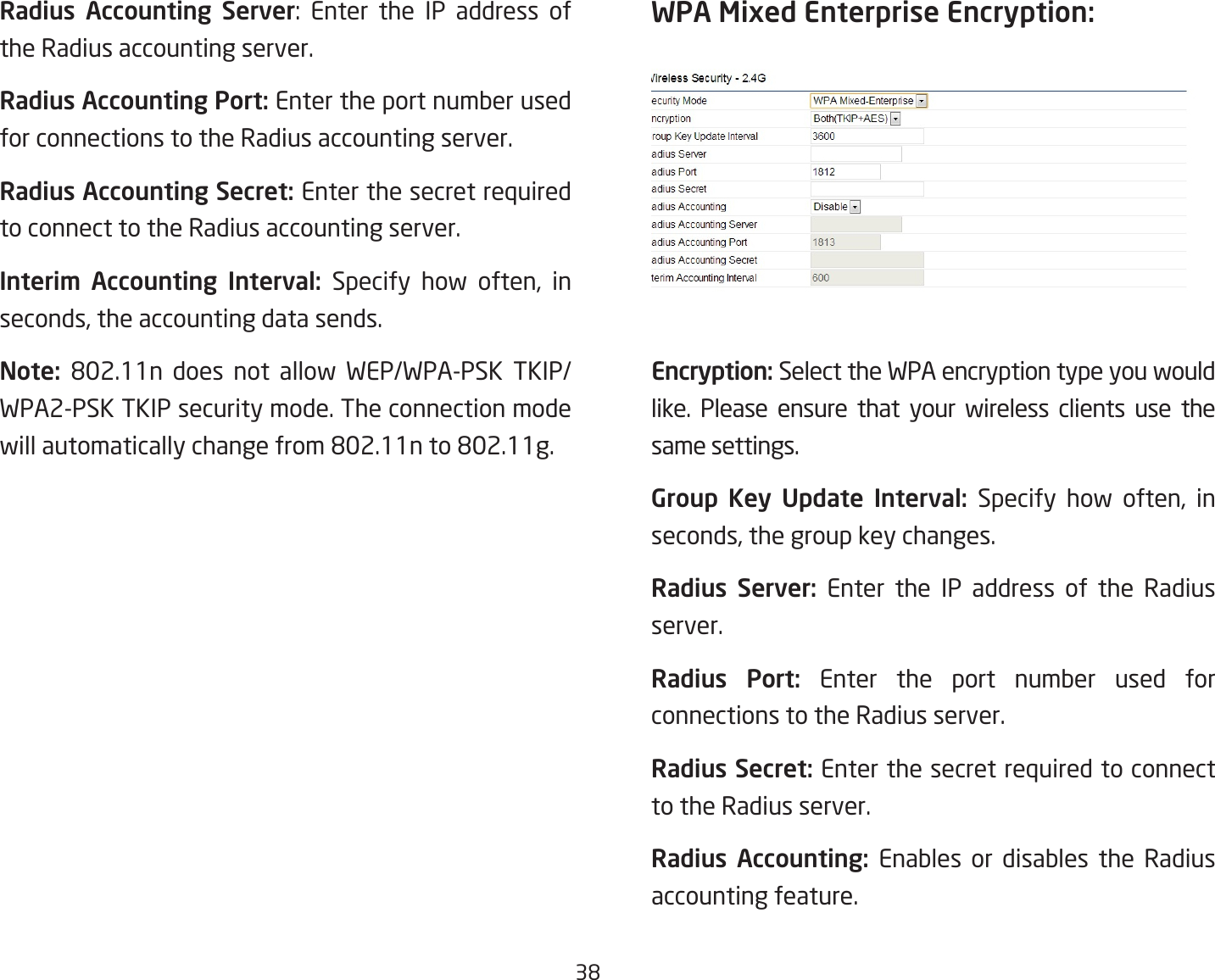 38Radius Accounting Server: Enter the IP address ofthe Radius accounting server.Radius Accounting Port: Enter the port number used for connections to the Radius accounting server.Radius Accounting Secret: Enter the secret required to connect to the Radius accounting server.Interim  Accounting  Interval: Specify how often, inseconds,theaccountingdatasends.Note:  802.11n does not allow WEP/WPA-PSK TKIP/WPA2-PSK TKIP security mode. The connection mode willautomaticallychangefrom802.11nto802.11g.WPA Mixed Enterprise Encryption: Encryption: Select the WPA encryption type you would like. Please ensure that your wireless clients use the same settings.Group  Key  Update  Interval:  Specify how often, inseconds,thegroupkeychanges.Radius  Server: Enter the IP address of the Radius server.Radius  Port: Enter the port number used for connections to the Radius server.Radius Secret: Enter the secret required to connect to the Radius server.Radius  Accounting:  Enables or disables the Radius accounting feature.