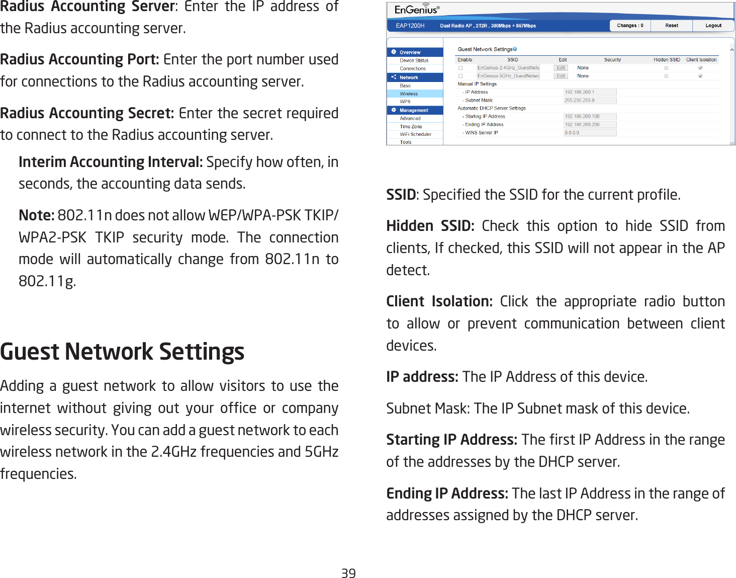 39Radius Accounting Server: Enter the IP address ofthe Radius accounting server.Radius Accounting Port: Enter the port number used for connections to the Radius accounting server.Radius Accounting Secret: Enter the secret required to connect to the Radius accounting server.Interim Accounting Interval:Specifyhowoften,inseconds,theaccountingdatasends.Note: 802.11ndoesnotallowWEP/WPA-PSKTKIP/WPA2-PSK TKIP security mode. The connection mode will automatically change from 802.11n to802.11g.Guest Network SettingsAdding a guest network to allow visitors to use the internet without giving out your ofce or companywireless security. You can add a guest network to each wireless network in the 2.4GHz frequencies and 5GHz frequencies.SSID:SpeciedtheSSIDforthecurrentprole.Hidden  SSID: Check this option to hide SSID from clients,Ifchecked,thisSSIDwillnotappearintheAPdetect.Client  Isolation: Click the appropriate radio button to allow or prevent communication between client devices.IP address: The IP Address of this device.SubnetMask:TheIPSubnetmaskofthisdevice.Starting IP Address: TherstIPAddressintherangeof the addresses by the DHCP server.Ending IP Address: The last IP Address in the range of addresses assigned by the DHCP server.