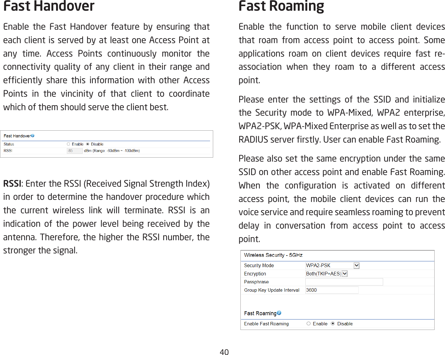 40Fast HandoverEnable the Fast Handover feature by ensuring that each client is served by at least one Access Point at any time. Access Points continuously monitor the connectivity quality of any client in their range and efciently share this information with other AccessPoints in the vincinity of that client to coordinate which of them should serve the client best.RSSI:EntertheRSSI(ReceivedSignalStrengthIndex)in order to determine the handover procedure which the current wireless link will terminate. RSSI is an indication of the power level being received by the antenna.Therefore,thehighertheRSSInumber,thestronger the signal.Fast RoamingEnable the function to serve mobile client devices that roam from access point to access point. Some applications roam on client devices require fast re-association when they roam to a different access point.Please enter the settings of the SSID and initialize the Security mode to WPA-Mixed, WPA2 enterprise,WPA2-PSK,WPA-MixedEnterpriseaswellastosettheRADIUSserverrstly.UsercanenableFastRoaming.Please also set the same encryption under the same SSID on other access point and enable Fast Roaming. When the conguration is activated on differentaccess point, the mobile client devices can run thevoice service and require seamless roaming to prevent delay in conversation from access point to access point.