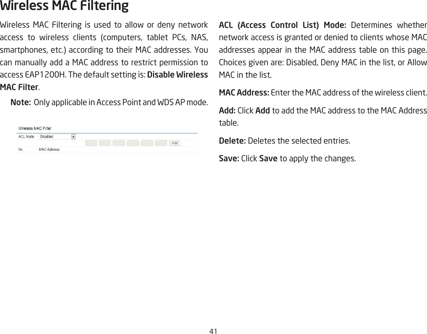 41Wireless MAC Filtering is used to allow or deny network access to wireless clients (computers, tablet PCs, NAS,smartphones,etc.)accordingtotheirMACaddresses.Youcan manually add a MAC address to restrict permission to accessEAP1200H.Thedefaultsettingis:Disable Wireless MAC Filter.Note:  Only applicable in Access Point and WDS AP mode.ACL  (Access  Control  List)  Mode: Determines whether network access is granted or denied to clients whose MAC addresses appear in the MAC address table on this page. Choicesgivenare:Disabled,DenyMACinthelist,orAllowMAC in the list.MAC Address: Enter the MAC address of the wireless client.Add: Click Add to add the MAC address to the MAC Address table.Delete: Deletes the selected entries.Save: Click Save to apply the changes.Wireless MAC Filtering