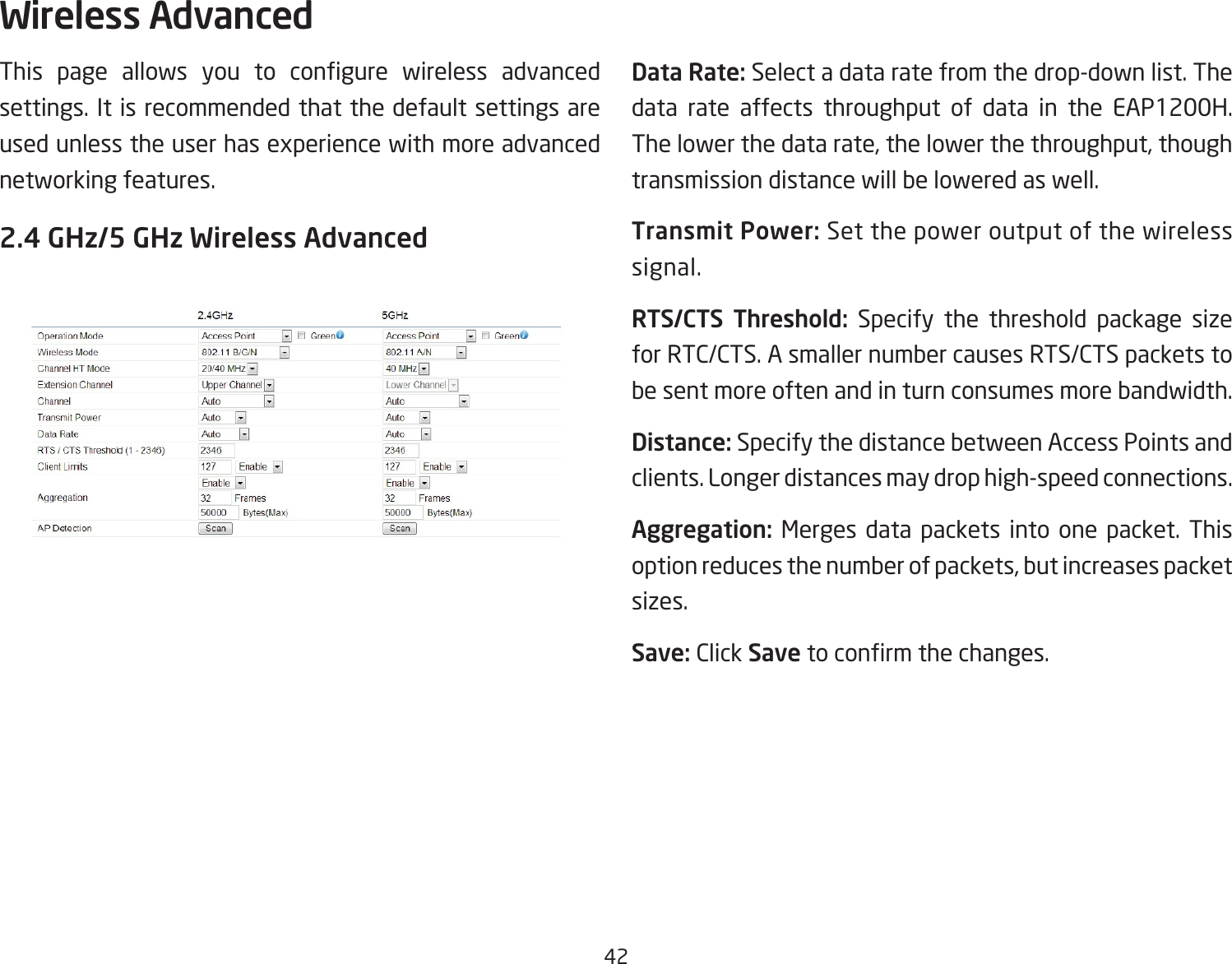 42This page allows you to congure wireless advancedsettings. It is recommended that the default settings are usedunlesstheuserhasexperiencewithmoreadvancednetworking features. 2.4 GHz/5 GHz Wireless AdvancedData Rate: Select a data rate from the drop-down list. The data rate affects throughput of data in the EAP1200H. Thelowerthedatarate,thelowerthethroughput,thoughtransmission distance will be lowered as well. Transmit Power: Set the power output of the wireless signal.RTS/CTS  Threshold: Specify the threshold package size for RTC/CTS. A smaller number causes RTS/CTS packets to be sent more often and in turn consumes more bandwidth.Distance: Specify the distance between Access Points and clients. Longer distances may drop high-speed connections.Aggregation: Merges data packets into one packet. This optionreducesthenumberofpackets,butincreasespacketsizes.Save: Click Savetoconrmthechanges.Wireless Advanced