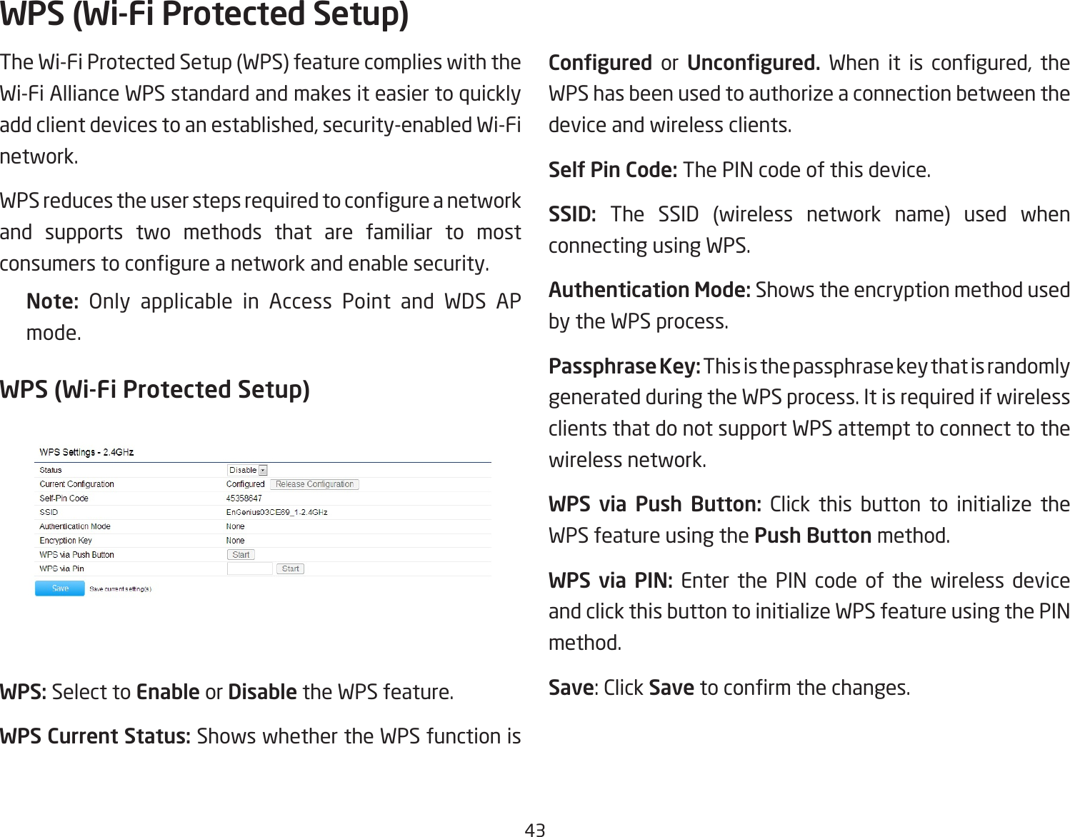 43The Wi-Fi Protected Setup (WPS) feature complies with the Wi-Fi Alliance WPS standard and makes it easier to quickly addclientdevicestoanestablished,security-enabledWi-Finetwork. WPSreducestheuserstepsrequiredtocongureanetworkand supports two methods that are familiar to most consumerstocongureanetworkandenablesecurity.Note:  Only applicable in Access Point and WDS AP mode.WPS (Wi-Fi Protected Setup)WPS: Select to Enable or Disable the WPS feature.WPS Current Status: Shows whether the WPS function is Congured  or  Uncongured. When it is congured, theWPS has been used to authorize a connection between the device and wireless clients.Self Pin Code: The PIN code of this device.SSID:  The SSID (wireless network name) used when connecting using WPS.Authentication Mode: Shows the encryption method used by the WPS process.Passphrase Key: This is the passphrase key that is randomly generated during the WPS process. It is required if wireless clients that do not support WPS attempt to connect to the wireless network.WPS  via  Push  Button: Click this button to initialize the WPS feature using the Push Button method.WPS  via  PIN: Enter the PIN code of the wireless device and click this button to initialize WPS feature using the PIN method.Save:ClickSavetoconrmthechanges.WPS (Wi-Fi Protected Setup)