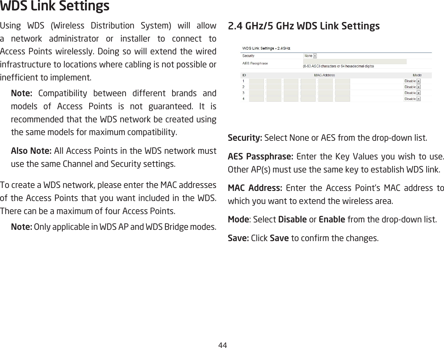 44Using WDS (Wireless Distribution System) will allow a network administrator or installer to connect to Access Points wirelessly. Doing so will extend the wiredinfrastructure to locations where cabling is not possible or inefcienttoimplement.Note:  Compatibility between different brands and models of Access Points is not guaranteed. It is recommended that the WDS network be created using thesamemodelsformaximumcompatibility.Also Note: All Access Points in the WDS network must use the same Channel and Security settings.TocreateaWDSnetwork,pleaseentertheMACaddressesof the Access Points that you want included in the WDS. TherecanbeamaximumoffourAccessPoints.Note: Only applicable in WDS AP and WDS Bridge modes.2.4 GHz/5 GHz WDS Link SettingsSecurity: Select None or AES from the drop-down list.AES Passphrase: Enter the Key Values you wish to use.  Other AP(s) must use the same key to establish WDS link.MAC  Address: Enter the Access Point’s MAC address to whichyouwanttoextendthewirelessarea.Mode:SelectDisable or Enable from the drop-down list.Save: Click Savetoconrmthechanges.WDS Link Settings