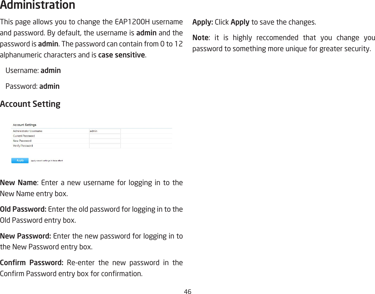 46This page allows you to change the EAP1200H username andpassword.Bydefault,theusernameisadmin and the password is admin. The password can contain from 0 to 12 alphanumeric characters and is case sensitive. Username:admin Password:adminAccount SettingNew Name: Enter a new username for logging in to theNewNameentrybox.Old Password: Enter the old password for logging in to the OldPasswordentrybox.New Password: Enter the new password for logging in to theNewPasswordentrybox.Conrm  Password: Re-enter the new password in the ConrmPasswordentryboxforconrmation.Apply: Click Apply to save the changes.Note: it is highly reccomended that you change youpassword to something more unique for greater security.Administration