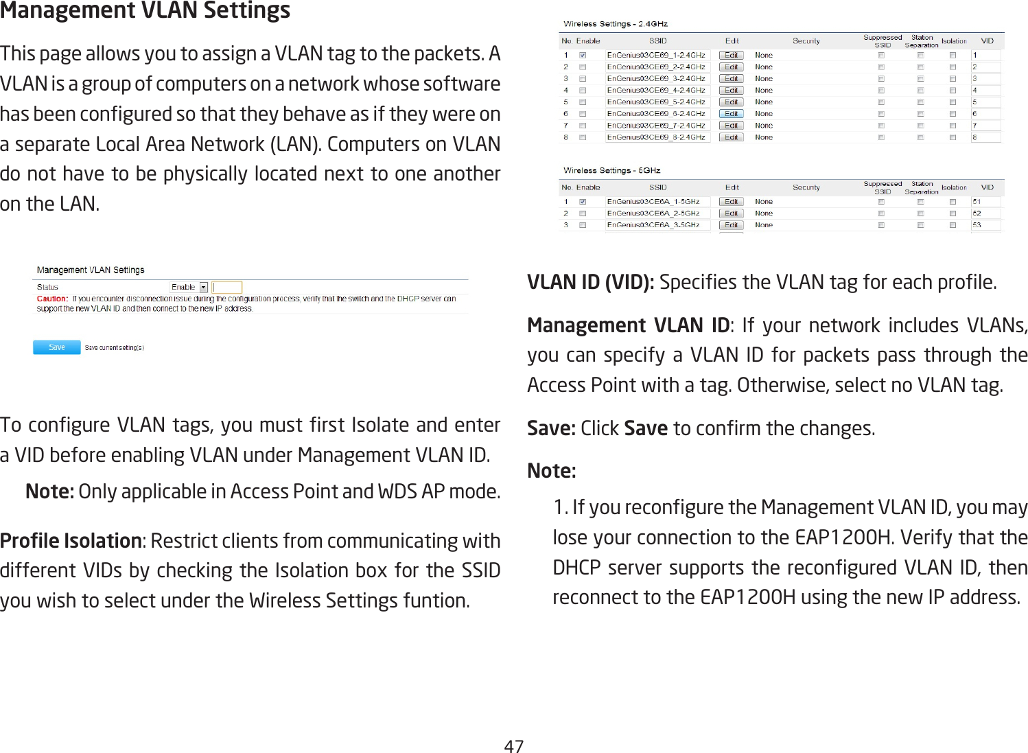 47Management VLAN SettingsThis page allows you to assign a VLAN tag to the packets. A VLAN is a group of computers on a network whose software hasbeenconguredsothattheybehaveasiftheywereona separate Local Area Network (LAN). Computers on VLAN donothavetobephysicallylocatednexttooneanotheron the LAN.TocongureVLANtags,youmustrstIsolateandentera VID before enabling VLAN under Management VLAN ID.Note: Only applicable in Access Point and WDS AP mode.Prole Isolation:RestrictclientsfromcommunicatingwithdifferentVIDsbycheckingtheIsolationboxfortheSSIDyou wish to select under the Wireless Settings funtion.VLAN ID (VID): SpeciestheVLANtagforeachprole.Management  VLAN  ID: If your network includes VLANs,you can specify a VLAN ID for packets pass through the AccessPointwithatag.Otherwise,selectnoVLANtag.Save: Click Savetoconrmthechanges.Note: 1.IfyoureconguretheManagementVLANID,youmaylose your connection to the EAP1200H. Verify that the DHCPserversupportsthereconguredVLANID,thenreconnect to the EAP1200H using the new IP address. 