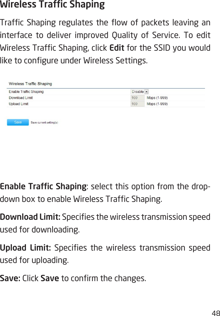 48Wireless Trafc ShapingTrafc Shaping regulates the ow of packets leaving aninterface to deliver improved Quality of Service. To editWirelessTrafcShaping,clickEdit for the SSID you would liketocongureunderWirelessSettings.Enable Trafc Shaping:selectthisoptionfromthedrop-downboxtoenableWirelessTrafcShaping.Download Limit: Speciesthewirelesstransmissionspeedused for downloading.Upload  Limit: Species the wireless transmission speedused for uploading.Save: Click Savetoconrmthechanges.