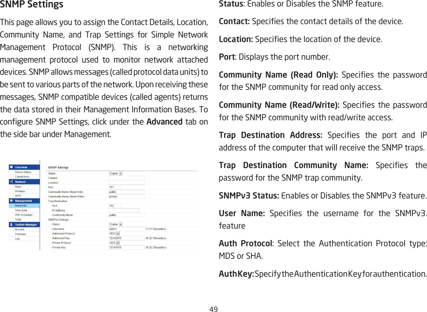 49SNMP SettingsThispageallowsyoutoassigntheContactDetails,Location,Community Name, and Trap Settings for Simple NetworkManagement Protocol (SNMP). This is a networking management protocol used to monitor network attached devices. SNMP allows messages (called protocol data units) to be sent to various parts of the network. Upon receiving these messages,SNMPcompatibledevices(calledagents)returnsthe data stored in their Management Information Bases. To congureSNMPSettings,clickundertheAdvanced tab on the side bar under Management.Status:EnablesorDisablestheSNMPfeature.Contact: Speciesthecontactdetailsofthedevice.Location: Speciesthelocationofthedevice.Port:Displaystheportnumber.Community  Name  (Read  Only):  Species the passwordfor the SNMP community for read only access.Community Name (Read/Write):Speciesthe passwordfor the SNMP community with read/write access.Trap  Destination  Address: Species the port and IPaddress of the computer that will receive the SNMP traps.Trap  Destination  Community  Name:  Species thepassword for the SNMP trap community.SNMPv3 Status: Enables or Disables the SNMPv3 feature.User  Name: Species the username for the SNMPv3.featureAuth Protocol: Select the Authentication Protocol type:MDS or SHA.Auth Key: Specify the Authentication Key for authentication.