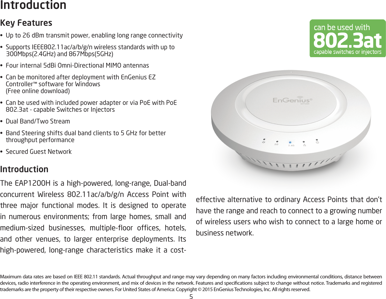 5Maximum data rates are based on IEEE 802.11 standards. Actual throughput and range may vary depending on many factors including environmental conditions, distance between devices, radio interference in the operating environment, and mix of devices in the network. Features and specications subject to change without notice. Trademarks and registered trademarks are the property of their respective owners. For United States of America: Copyright © 2015 EnGenius Technologies, Inc. All rights reserved.Key Features• Upto26dBmtransmitpower,enablinglongrangeconnectivity• SupportsIEEE802.11ac/a/b/g/nwirelessstandardswithupto 300Mbps(2.4GHz)and867Mbps(5GHz)• Fourinternal5dBiOmni-DirectionalMIMOantennas• CanbemonitoredafterdeploymentwithEnGeniusEZ  Controller™ software for Windows    (Free online download)• CanbeusedwithincludedpoweradapterorviaPoEwithPoE  802.3at-capableSwitchesorInjectors• DualBand/TwoStream• BandSteeringshiftsdualbandclientsto5GHzforbetter   throughput performance• SecuredGuestNetworkIntroduction TheEAP1200Hisahigh-powered,long-range,Dual-bandconcurrent Wireless 802.11ac/a/b/g/n Access Point withthree major functional modes. It is designed to operatein numerous environments; from large homes, small andmedium-sized businesses, multiple-oor ofces, hotels,and other venues, to larger enterprise deployments. Itshigh-powered, long-range characteristics make it a cost-Introductioneffective alternative to ordinary Access Points that don’t have the range and reach to connect to a growing number of wireless users who wish to connect to a large home or business network.