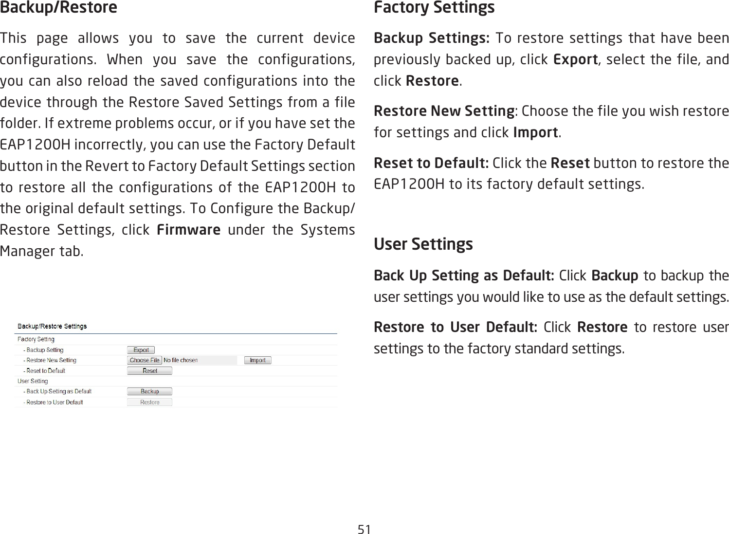 51Backup/RestoreThis page allows you to save the current device configurations. When you save the configurations,you can also reload the saved configurations into the device through the Restore Saved Settings from a file folder.Ifextremeproblemsoccur,orifyouhavesettheEAP1200Hincorrectly,youcanusetheFactoryDefaultbutton in the Revert to Factory Default Settings section to restore all the configurations of the EAP1200H to the original default settings. To Configure the Backup/Restore Settings, click Firmware under the Systems Manager tab.Factory SettingsBackup  Settings:  To restore settings that have been previouslybackedup,clickExport,selectthefile,andclick Restore.Restore New Setting:Choosethefileyouwishrestorefor settings and click Import.Reset to Default: Click the Reset button to restore the EAP1200H to its factory default settings.User SettingsBack Up Setting as Default: Click Backup to backup the user settings you would like to use as the default settings.Restore  to  User  Default:  Click  Restore to restore user settings to the factory standard settings.