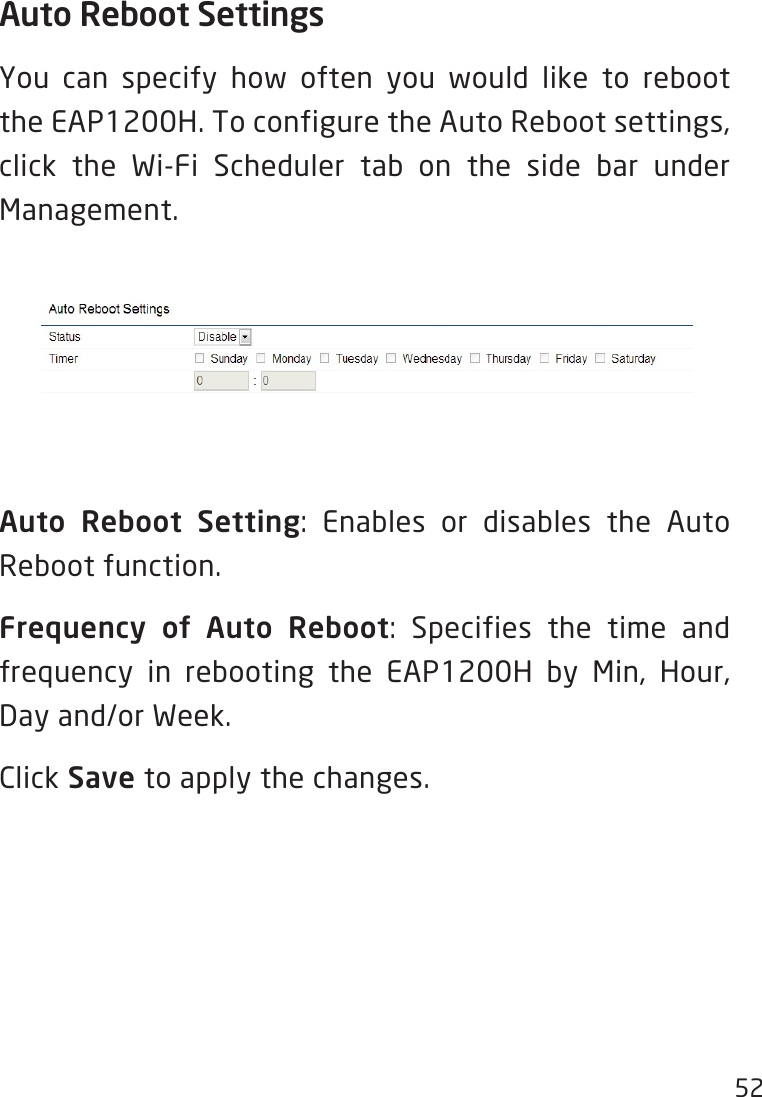 52Auto Reboot SettingsYou can specify how often you would like to reboot theEAP1200H.ToconfiguretheAutoRebootsettings,click the Wi-Fi Scheduler tab on the side bar under Management.Auto Reboot Setting: Enables or disables the AutoReboot function.Frequency  of  Auto  Reboot: Specifies the time andfrequency in rebooting the EAP1200H by Min, Hour,Day and/or Week. Click Save to apply the changes.