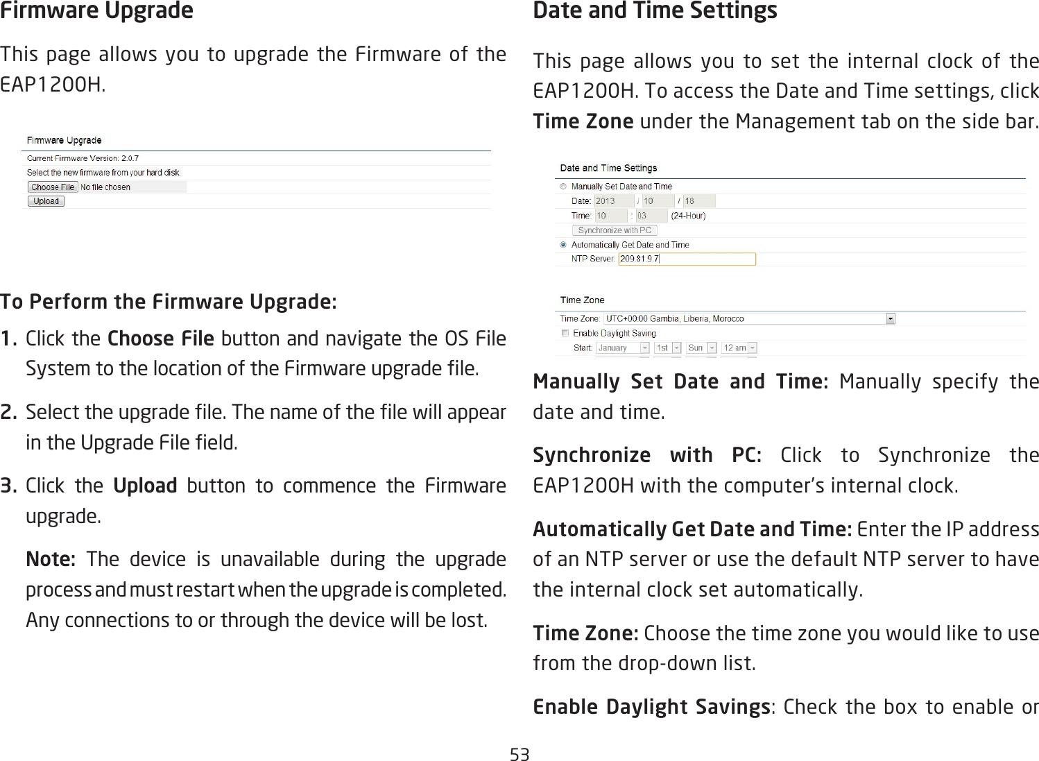 53Firmware UpgradeThis page allows you to upgrade the Firmware of the EAP1200H.To Perform the Firmware Upgrade:1.  Click the Choose File button and navigate the OS File SystemtothelocationoftheFirmwareupgradele.2.  Selecttheupgradele.ThenameofthelewillappearintheUpgradeFileeld.3.  Click the Upload button to commence the Firmware upgrade.Note:  The device is unavailable during the upgrade process and must restart when the upgrade is completed. Any connections to or through the device will be lost.Date and Time Settings This page allows you to set the internal clock of the EAP1200H.ToaccesstheDateandTimesettings,clickTime Zone under the Management tab on the side bar.Manually  Set  Date  and  Time:  Manually specify the date and time.Synchronize  with  PC:  Click to Synchronize the EAP1200H with the computer’s internal clock.Automatically Get Date and Time: Enter the IP address of an NTP server or use the default NTP server to have the internal clock set automatically.Time Zone: Choose the time zone you would like to use from the drop-down list.Enable Daylight Savings:Checktheboxtoenableor