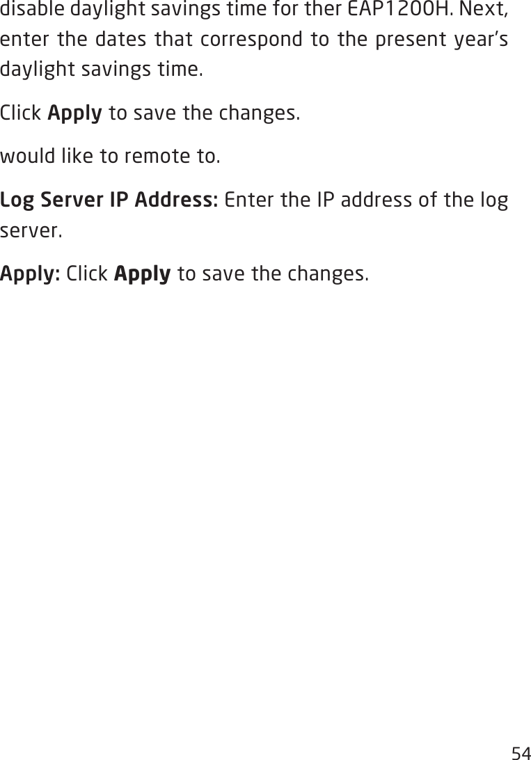 54disabledaylightsavingstimefortherEAP1200H.Next,enter the dates that correspond to the present year’s daylight savings time. Click Apply to save the changes.would like to remote to.Log Server IP Address: Enter the IP address of the log server.Apply: Click Apply to save the changes.