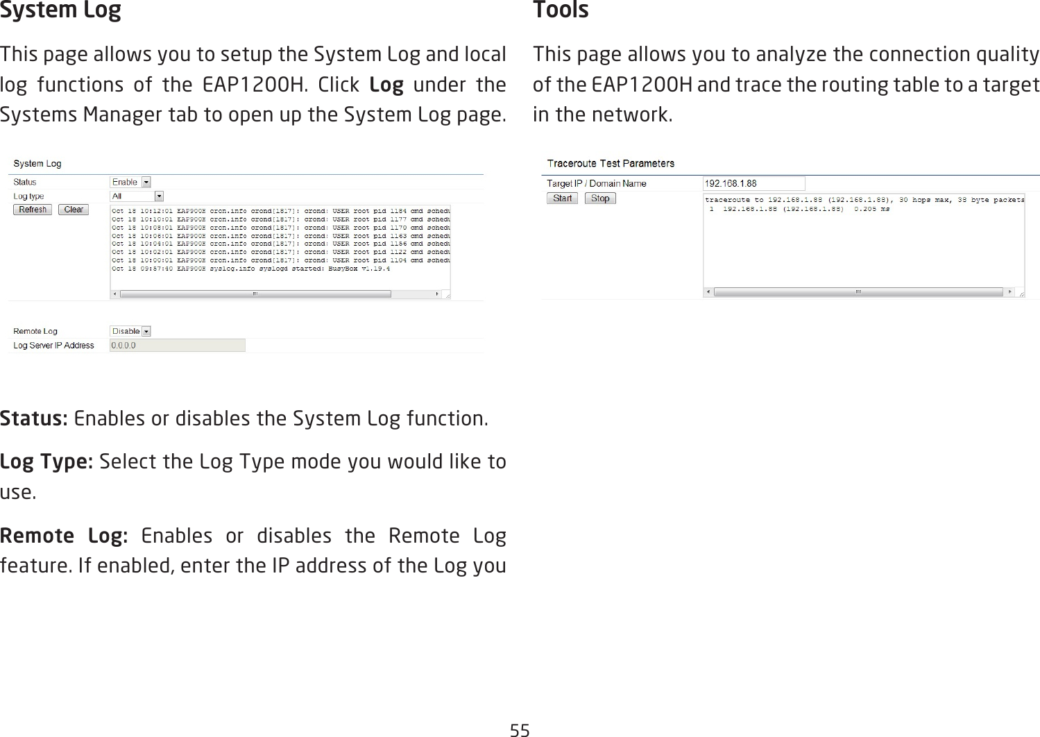 55System LogThis page allows you to setup the System Log and local log functions of the EAP1200H. Click Log under the Systems Manager tab to open up the System Log page.Status: Enables or disables the System Log function.Log Type: Select the Log Type mode you would like to use.Remote  Log:  Enables or disables the Remote Log feature.Ifenabled,entertheIPaddressoftheLogyouToolsThis page allows you to analyze the connection quality of the EAP1200H and trace the routing table to a target in the network.