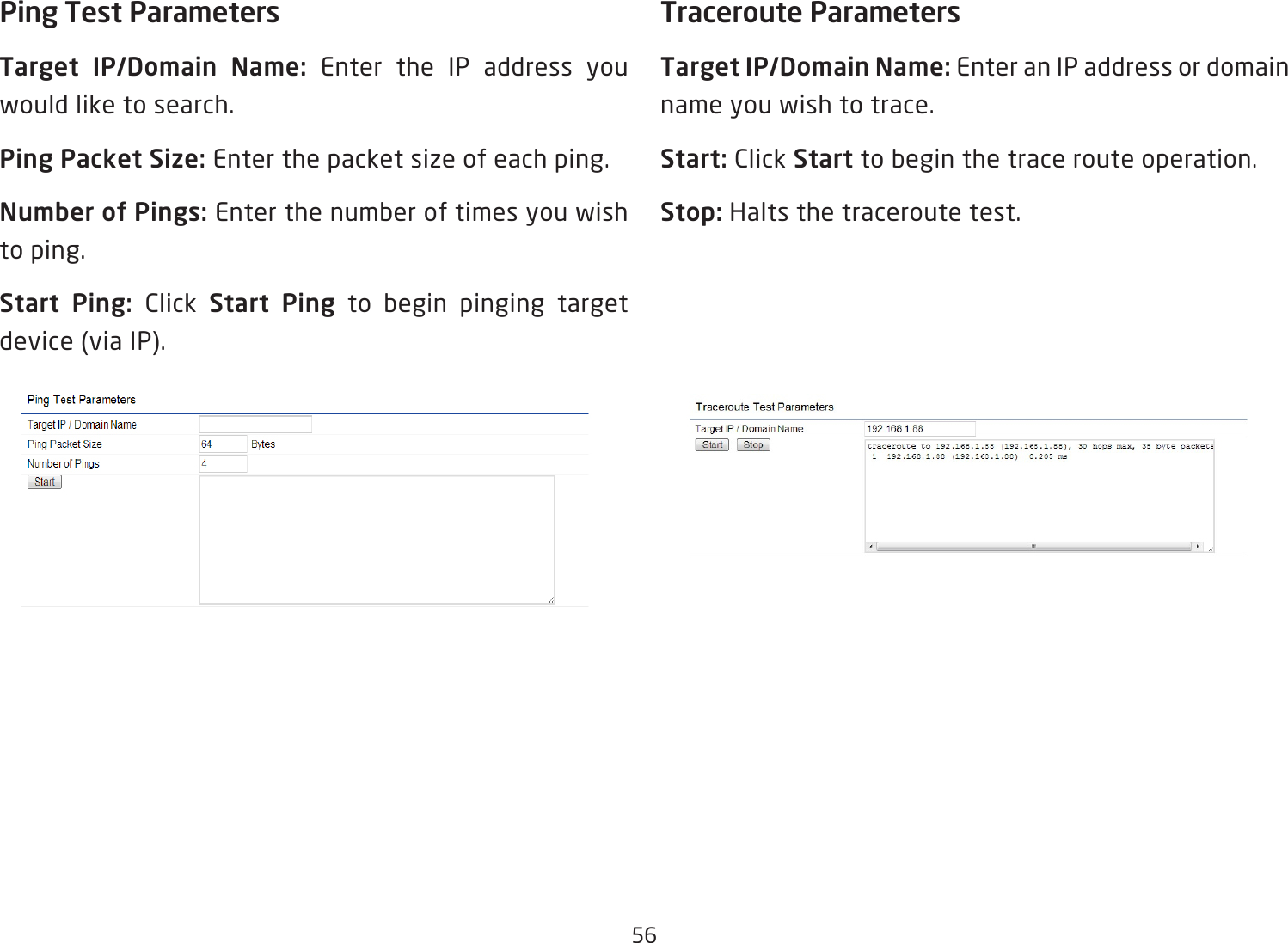 56Ping Test Parameters Target  IP/Domain  Name:  Enter the IP address you would like to search.Ping Packet Size: Enter the packet size of each ping.Number of Pings: Enter the number of times you wish to ping. Start  Ping:  Click  Start Ping to begin pinging target device (via IP).Traceroute ParametersTarget IP/Domain Name: Enter an IP address or domain name you wish to trace.Start: Click Start to begin the trace route operation.Stop: Halts the traceroute test.