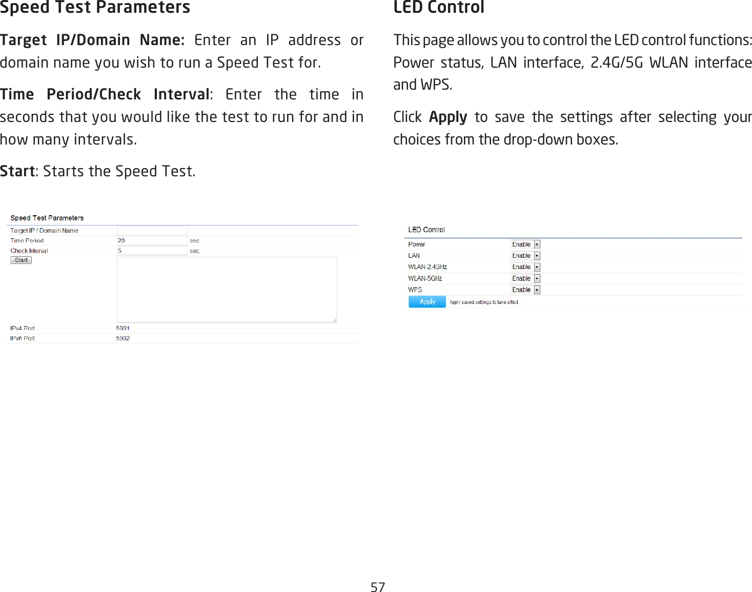 57Speed Test ParametersTarget  IP/Domain  Name:  Enter an IP address or domain name you wish to run a Speed Test for.Time  Period/Check  Interval: Enter the time inseconds that you would like the test to run for and in how many intervals.Start:StartstheSpeedTest.LED ControlThispageallowsyoutocontroltheLEDcontrolfunctions:Power status, LAN interface, 2.4G/5G WLAN interfaceand WPS. Click  Apply to save the settings after selecting your choicesfromthedrop-downboxes.