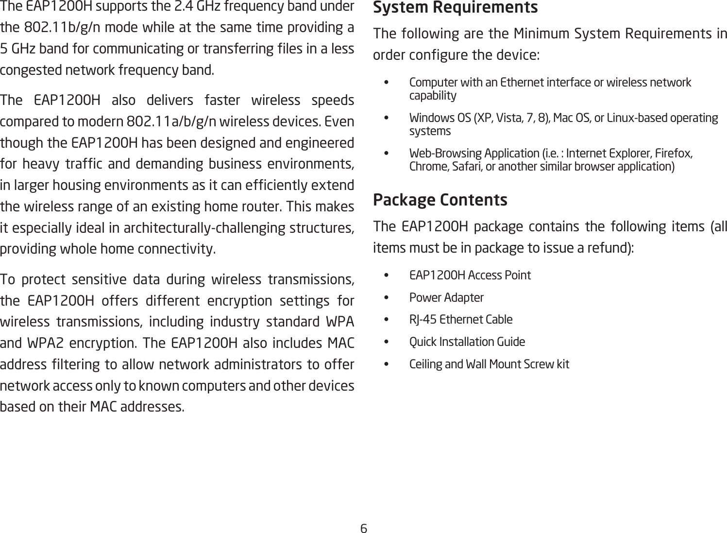 6The EAP1200H supports the 2.4 GHz frequency band under the802.11b/g/nmodewhileatthesametimeprovidinga5GHzbandforcommunicatingortransferringlesinalesscongested network frequency band.The EAP1200H also delivers faster wireless speeds comparedtomodern802.11a/b/g/nwirelessdevices.Eventhough the EAP1200H has been designed and engineered for heavy trafc and demanding business environments,inlargerhousingenvironmentsasitcanefcientlyextendthewirelessrangeofanexistinghomerouter.Thismakesitespeciallyidealinarchitecturally-challengingstructures,providing whole home connectivity.To protect sensitive data during wireless transmissions,the EAP1200H offers different encryption settings for wireless transmissions, including industry standard WPAand WPA2 encryption. The EAP1200H also includes MAC addresslteringtoallownetworkadministratorstooffernetwork access only to known computers and other devices based on their MAC addresses.System RequirementsThe following are the Minimum System Requirements in ordercongurethedevice: • ComputerwithanEthernetinterfaceorwirelessnetwork    capability • WindowsOS(XP,Vista,7,8),MacOS,orLinux-basedoperating   systems • Web-BrowsingApplication(i.e.:InternetExplorer,Firefox,   Chrome,Safari,oranothersimilarbrowserapplication)Package ContentsThe EAP1200H package contains the following items (all itemsmustbeinpackagetoissuearefund): • EAP1200HAccessPoint • PowerAdapter • RJ-45EthernetCable • QuickInstallationGuide • CeilingandWallMountScrewkit 