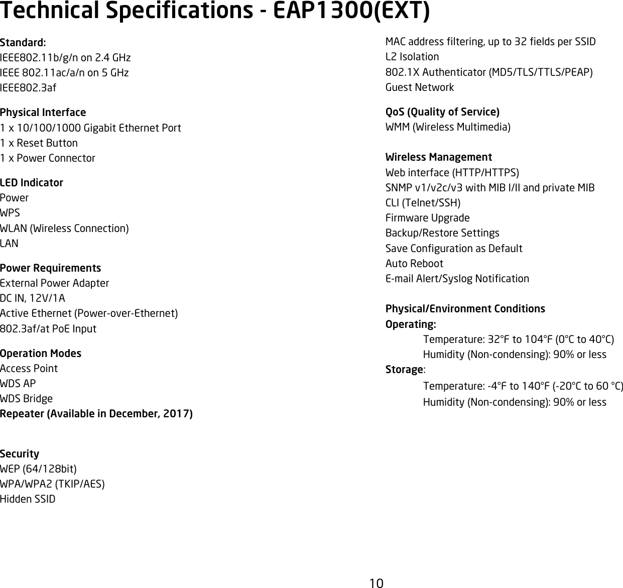 10MACaddressltering,upto32eldsperSSIDL2 Isolation802.1XAuthenticator(MD5/TLS/TTLS/PEAP)Guest NetworkQoS (Quality of Service)WMM(WirelessMultimedia)Wireless ManagementWebinterface(HTTP/HTTPS)SNMP v1/v2c/v3 with MIB I/II and private MIBCLI(Telnet/SSH)Firmware UpgradeBackup/Restore SettingsSaveCongurationasDefaultAuto RebootE-mailAlert/SyslogNoticationPhysical/Environment ConditionsOperating: Temperature:32°Fto104°F(0°Cto40°C) Humidity(Non-condensing):90%orlessStorage: Temperature:-4°Fto140°F(-20°Cto60°C) Humidity(Non-condensing):90%orlessStandard:IEEE802.11b/g/n on 2.4 GHzIEEE 802.11ac/a/n on 5 GHzIEEE802.3afPhysical Interface1x10/100/1000GigabitEthernetPort1xResetButton1xPowerConnectorLED IndicatorPowerWPSWLAN(WirelessConnection)LANPower RequirementsExternalPowerAdapterDCIN,12V/1AActiveEthernet(Power-over-Ethernet)802.3af/at PoE InputOperation ModesAccess PointWDS APWDS BridgeRepeater (Available in December, 2017)SecurityWEP(64/128bit)WPA/WPA2(TKIP/AES)Hidden SSIDTechnical Specications - EAP1300(EXT)