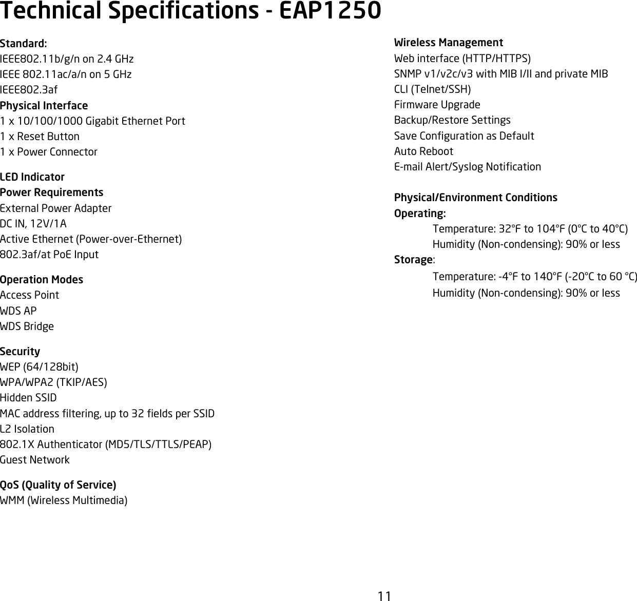 11Wireless ManagementWebinterface(HTTP/HTTPS)SNMP v1/v2c/v3 with MIB I/II and private MIBCLI(Telnet/SSH)Firmware UpgradeBackup/Restore SettingsSaveCongurationasDefaultAuto RebootE-mailAlert/SyslogNoticationPhysical/Environment ConditionsOperating: Temperature:32°Fto104°F(0°Cto40°C) Humidity(Non-condensing):90%orlessStorage: Temperature:-4°Fto140°F(-20°Cto60°C) Humidity(Non-condensing):90%orlessStandard:IEEE802.11b/g/n on 2.4 GHzIEEE 802.11ac/a/n on 5 GHzIEEE802.3afPhysical Interface1x10/100/1000GigabitEthernetPort1xResetButton1xPowerConnectorLED IndicatorPower RequirementsExternalPowerAdapterDCIN,12V/1AActiveEthernet(Power-over-Ethernet)802.3af/at PoE InputOperation ModesAccess PointWDS APWDS BridgeSecurityWEP(64/128bit)WPA/WPA2(TKIP/AES)Hidden SSIDMACaddressltering,upto32eldsperSSIDL2 Isolation802.1XAuthenticator(MD5/TLS/TTLS/PEAP)Guest NetworkQoS (Quality of Service)WMM(WirelessMultimedia)Technical Specications - EAP1250