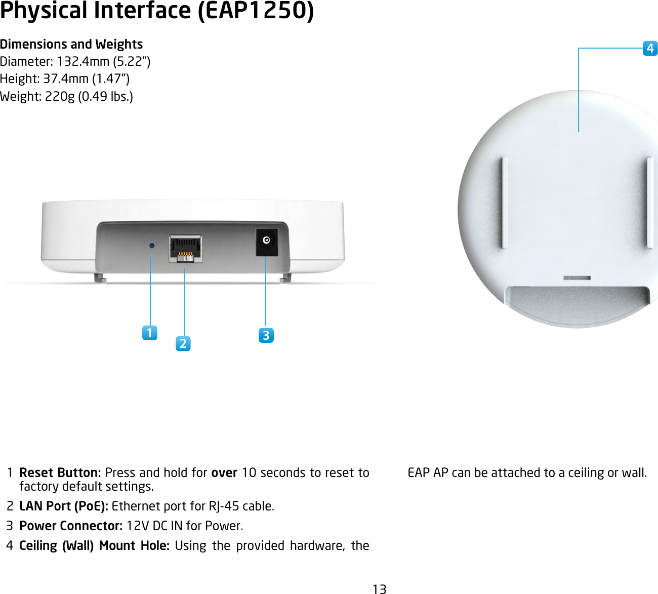 13Physical Interface (EAP1250)Dimensions and WeightsDiameter:132.4mm(5.22”)Height:37.4mm(1.47”)Weight:220g(0.49lbs.)  1  Reset Button: Press and hold for over 10 seconds to reset to factory default settings.  2  LAN Port (PoE): EthernetportforRJ-45cable.  3  Power Connector: 12V DC IN for Power.  4  Ceiling (Wall) Mount Hole: Using the provided hardware, theEAP AP can be attached to a ceiling or wall.341 2