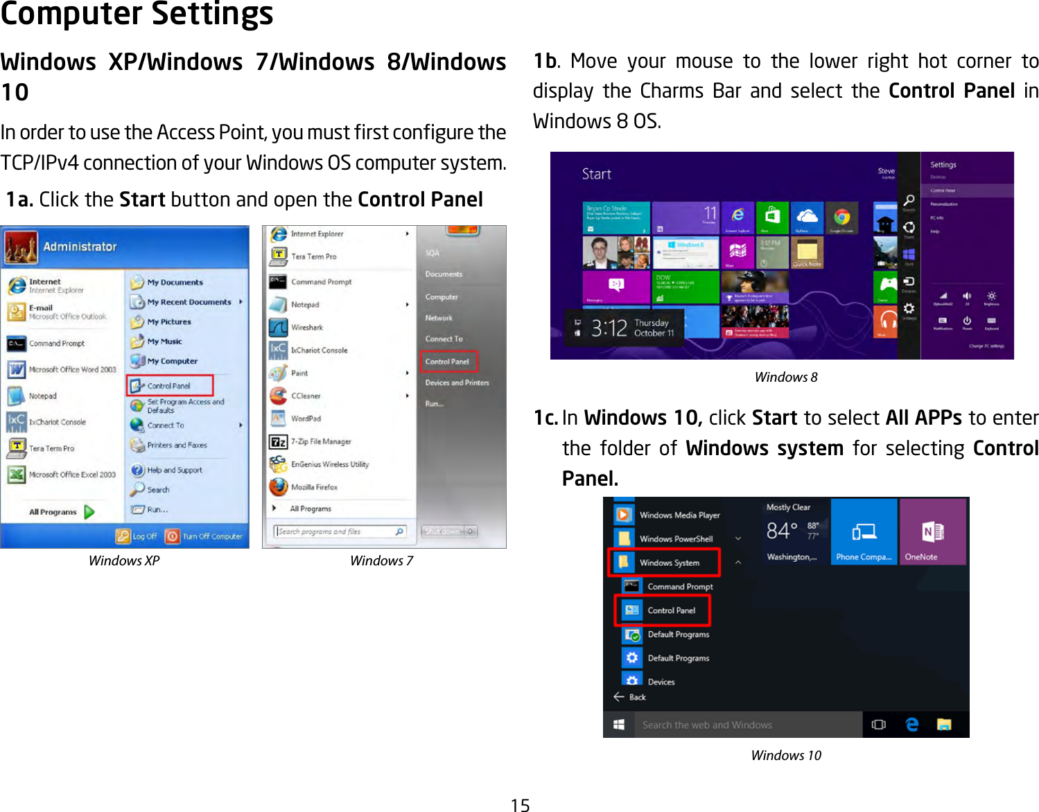 15Windows XP/Windows 7/Windows 8/Windows 10InordertousetheAccessPoint,youmustrstconguretheTCP/IPv4 connection of your Windows OS computer system. 1a. Click the Start button and open the Control Panel1b. Move your mouse to the lower right hot corner to  display the Charms Bar and select the Control Panel in Windows 8 OS.1c. In Windows 10, click Start to select All APPs to enter the folder of Windows system for selecting Control Panel. Computer SettingsWindows XP Windows 7Windows 8Windows 10