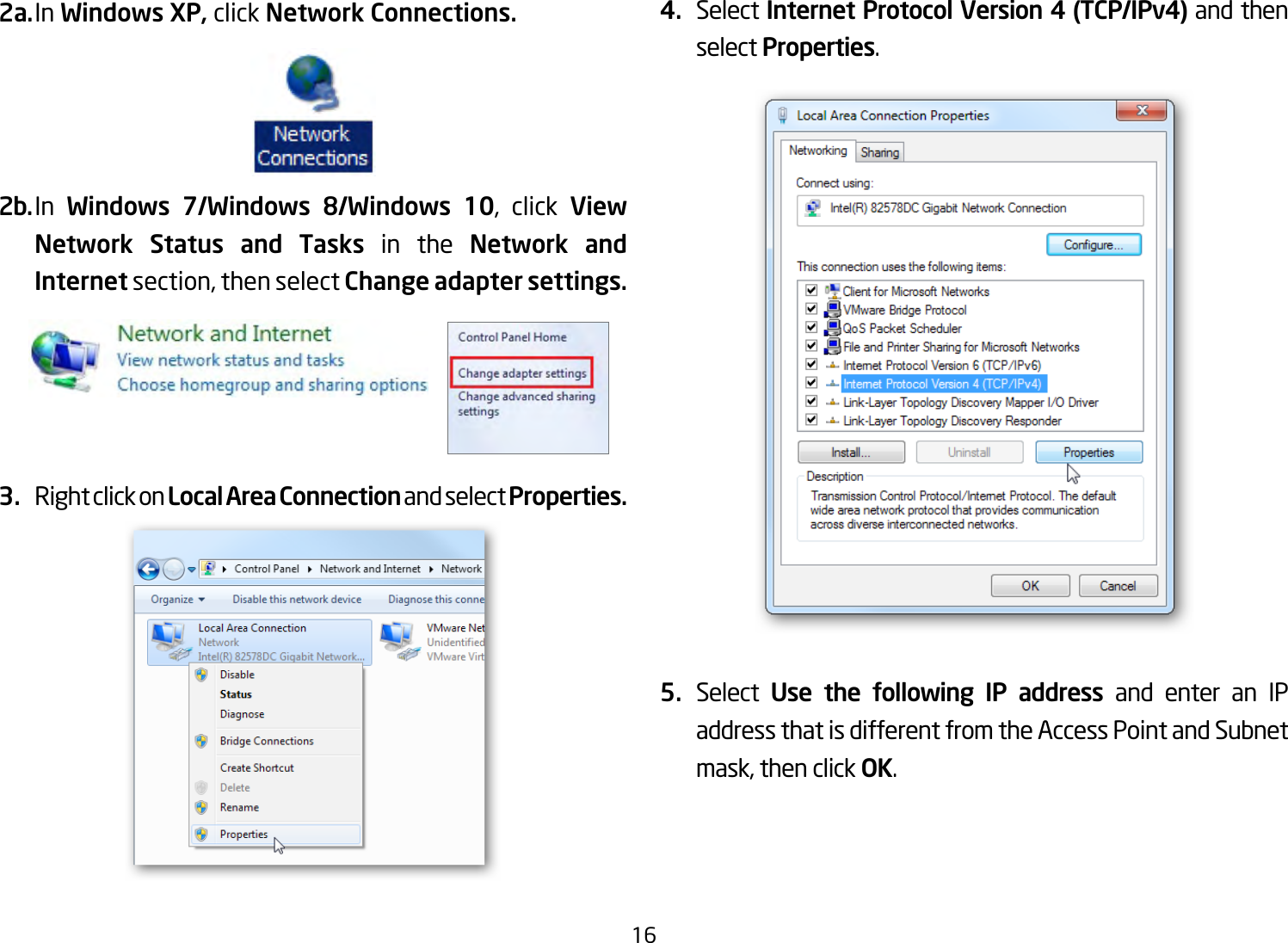 162a. In Windows XP, click Network Connections. 2b. In  Windows 7/Windows 8/Windows 10, click View Network Status and Tasks in the Network and Internetsection,thenselect Change adapter settings.3.  Right click on Local Area Connection and select Properties.4.  Select Internet Protocol Version 4 (TCP/IPv4) and then select Properties.5.  Select  Use the following IP address and enter an IP address that is different from the Access Point and Subnet mask,thenclickOK.