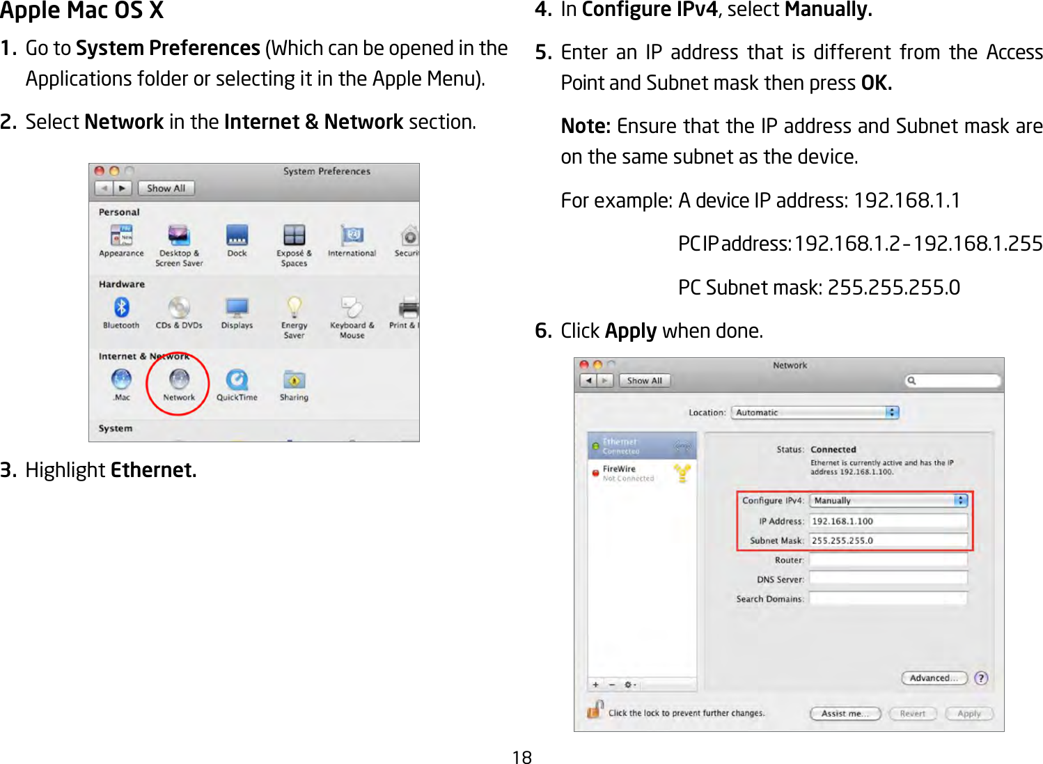 18Apple Mac OS X1.  Go to System Preferences(WhichcanbeopenedintheApplicationsfolderorselectingitintheAppleMenu).2. Select Network in the Internet &amp; Network section.3. Highlight Ethernet.4. In Congure IPv4,selectManually.5. Enter an IP address that is different from the Access Point and Subnet mask then press OK.Note: Ensure that the IP address and Subnet mask are on the same subnet as the device.Forexample:AdeviceIPaddress:192.168.1.1 PCIPaddress:192.168.1.2–192.168.1.255 PCSubnetmask:255.255.255.06. Click Apply when done.