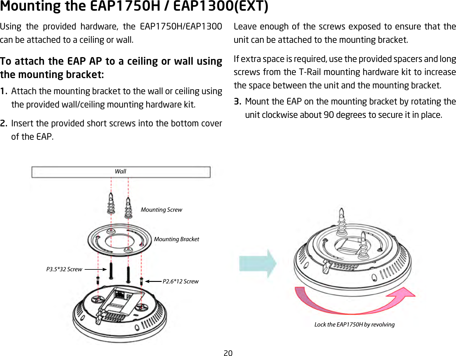 20Using the provided hardware, the EAP1750H/EAP1300can be attached to a ceiling or wall.To attach the EAP AP to a ceiling or wall using the mounting bracket:1.  Attach the mounting bracket to the wall or ceiling using the provided wall/ceiling mounting hardware kit.2.  Insert the provided short screws into the bottom cover of the EAP.  Leaveenoughofthescrewsexposedtoensurethattheunit can be attached to the mounting bracket.Ifextraspaceisrequired,usetheprovidedspacersandlongscrews from the T-Rail mounting hardware kit to increase the space between the unit and the mounting bracket.3.  Mount the EAP on the mounting bracket by rotating the unitclockwiseabout90degreestosecureitinplace.Mounting the EAP1750H / EAP1300(EXT)WallMounting ScrewLock the EAP1750H by revolvingMounting BracketP2.6*12 ScrewP3.5*32 Screw