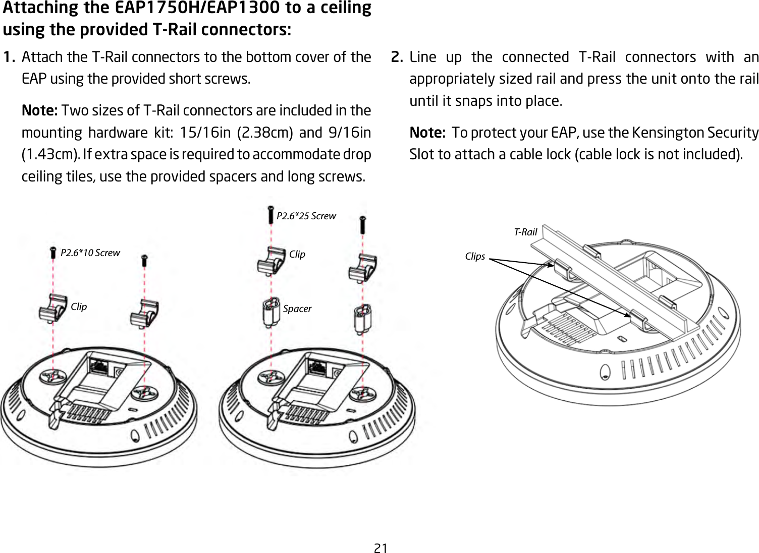 21Attaching the EAP1750H/EAP1300 to a ceiling using the provided T-Rail connectors:1.  Attach the T-Rail connectors to the bottom cover of the EAP using the provided short screws.Note: Two sizes of T-Rail connectors are included in the mounting hardware kit: 15/16in (2.38cm) and 9/16in(1.43cm).Ifextraspaceisrequiredtoaccommodatedropceilingtiles,usetheprovidedspacersandlongscrews.  2. Line up the connected T-Rail connectors with an appropriately sized rail and press the unit onto the rail until it snaps into place.Note: ToprotectyourEAP,usetheKensingtonSecuritySlottoattachacablelock(cablelockisnotincluded).P2.6*10 ScrewClipT-RailClip ClipsSpacerP2.6*25 Screw