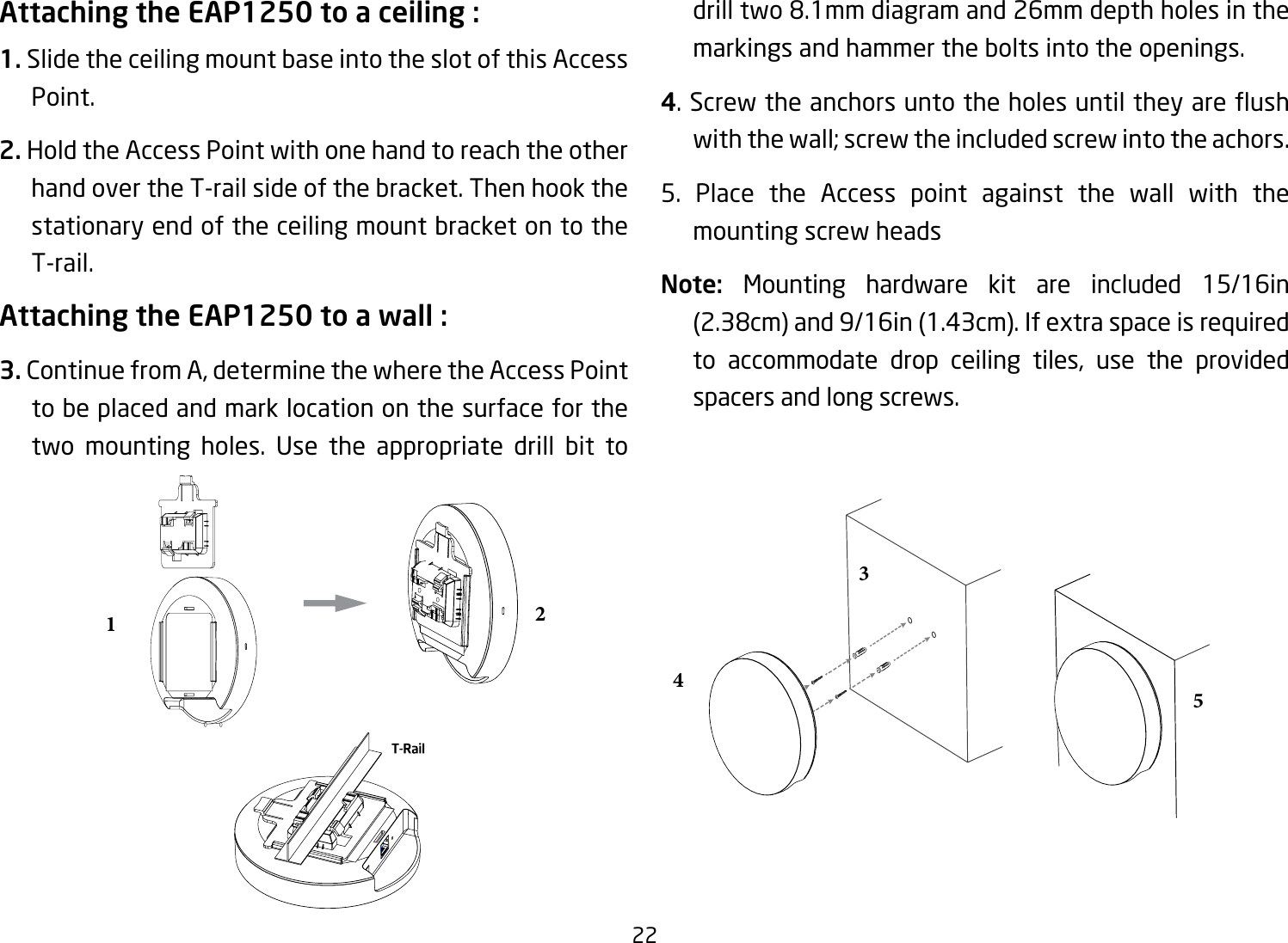 22Attaching the EAP1250 to a ceiling :1. Slide the ceiling mount base into the slot of this Access Point.2. Hold the Access Point with one hand to reach the other hand over the T-rail side of the bracket. Then hook the stationary end of the ceiling mount bracket on to the T-rail.Attaching the EAP1250 to a wall :3. ContinuefromA,determinethewheretheAccessPointto be placed and mark location on the surface for the two mounting holes. Use the appropriate drill bit to drill two 8.1mm diagram and 26mm depth holes in the markings and hammer the bolts into the openings.4.Screwtheanchorsuntotheholesuntiltheyareushwith the wall; screw the included screw into the achors.5. Place the Access point against the wall with the mounting screw headsNote:  Mounting hardware kit are included 15/16in (2.38cm)and9/16in(1.43cm).Ifextraspaceisrequiredto accommodate drop ceiling tiles, use the providedspacers and long screws.12345