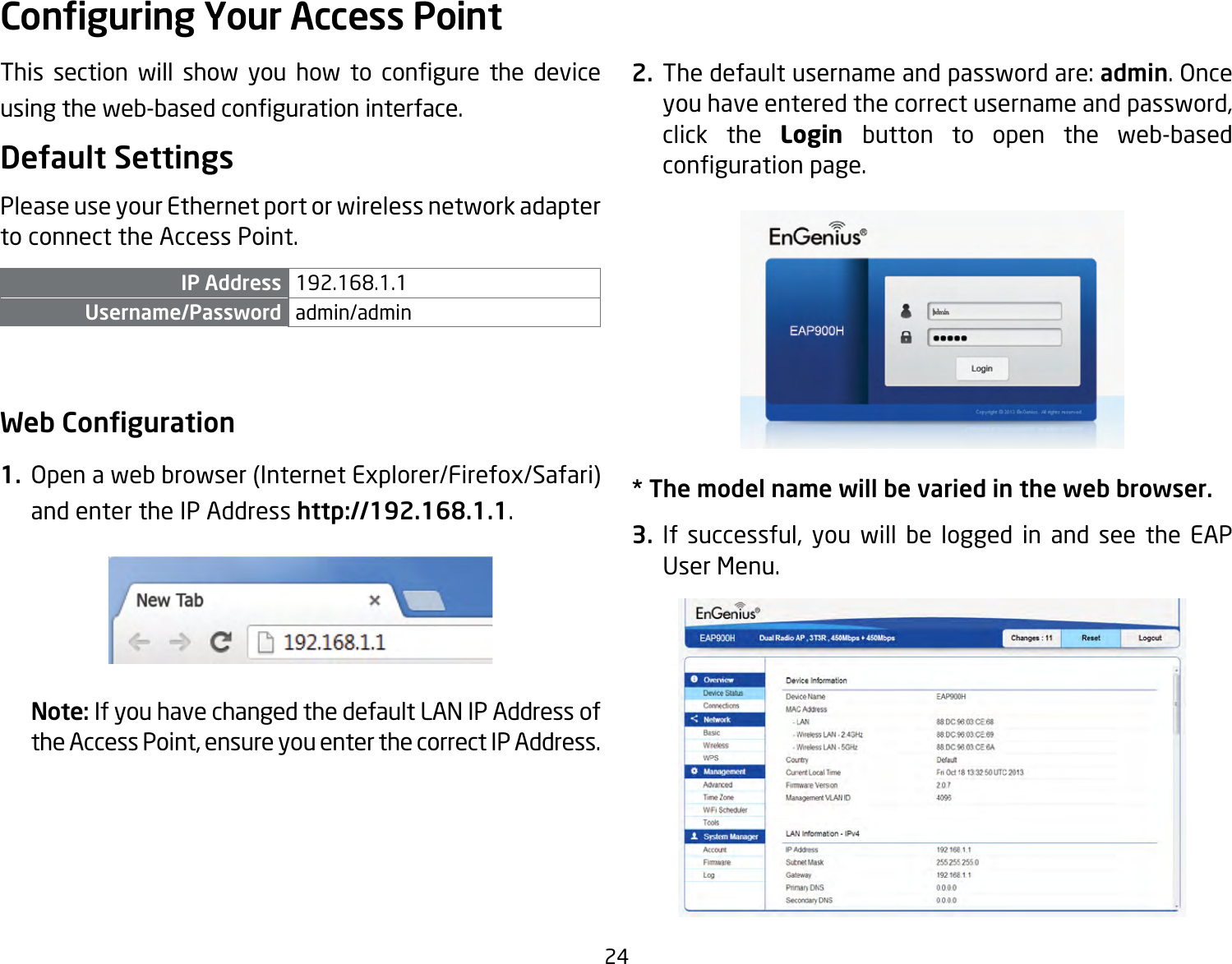 24This section will show you how to congure the deviceusingtheweb-basedcongurationinterface.Default SettingsPlease use your Ethernet port or wireless network adapter to connect the Access Point.IP Address 192.168.1.1Username/Password admin/admin Web Conguration1.  Openawebbrowser(InternetExplorer/Firefox/Safari)and enter the IP Address http://192.168.1.1.Note: If you have changed the default LAN IP Address of theAccessPoint,ensureyouenterthecorrectIPAddress.2. Thedefaultusernameandpasswordare:admin. Once youhaveenteredthecorrectusernameandpassword,click the Login  button to open the web-based congurationpage.* The model name will be varied in the web browser.3. If successful, you will be logged in and see the EAPUser Menu.Conguring Your Access Point
