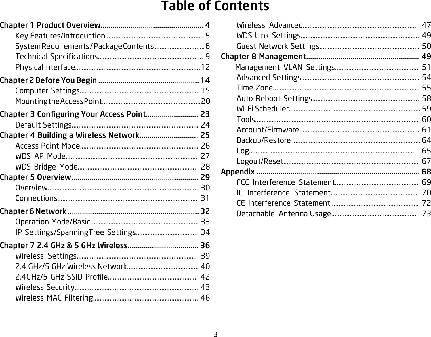 3Chapter 1 Product Overview................................................... 4  Key Features/Introduction........................................................... 5  System Requirements / Package Contents .............................. 6 TechnicalSpecications...............................................................9  Physical Interface........................................................................... 12Chapter 2 Before You Begin .................................................. 14  Computer Settings....................................................................... 15  Mounting the Access Point........................................................... 20Chapter 3 Conguring Your Access Point.......................... 23    Default Settings............................................................................ 24Chapter 4 Building a Wireless Network............................. 25  Access Point Mode....................................................................... 26  WDS AP Mode............................................................................... 27  WDS Bridge Mode........................................................................ 28Chapter 5 Overview............................................................... 29   Overview........................................................................................... 30  Connections.................................................................................... 31Chapter 6 Network ................................................................. 32  Operation Mode/Basic................................................................. 33  IP Settings/SpanningTree Settings..................................... 34Chapter 7 2.4 GHz &amp; 5 GHz Wireless................................... 36 Wireless Settings........................................................................ 39  2.4 GHz/5 GHz Wireless Network........................................... 40 2.4GHz/5GHzSSIDProle......................................................42      Wireless Security.......................................................................... 43  Wireless MAC Filtering............................................................... 46  Wireless Advanced..................................................................... 47 WDSLinkSettings....................................................................... 49  Guest Network Settings............................................................ 50Chapter 8 Management........................................................ 49    Management VLAN Settings.................................................. 51  Advanced Settings....................................................................... 54  Time Zone........................................................................................ 55  Auto Reboot Settings................................................................ 58 Wi-FiScheduler...............................................................................59  Tools.................................................................................................. 60  Account/Firmware........................................................................ 61  Backup/Restore ............................................................................. 64  Log.................................................................................................... 65  Logout/Reset................................................................................. 67Appendix ................................................................................. 68 FCC Interference Statement.................................................. 69  IC Interference Statement.................................................... 70  CE Interference Statement..................................................... 72        Detachable  Antenna Usage....................................................  73Table of Contents