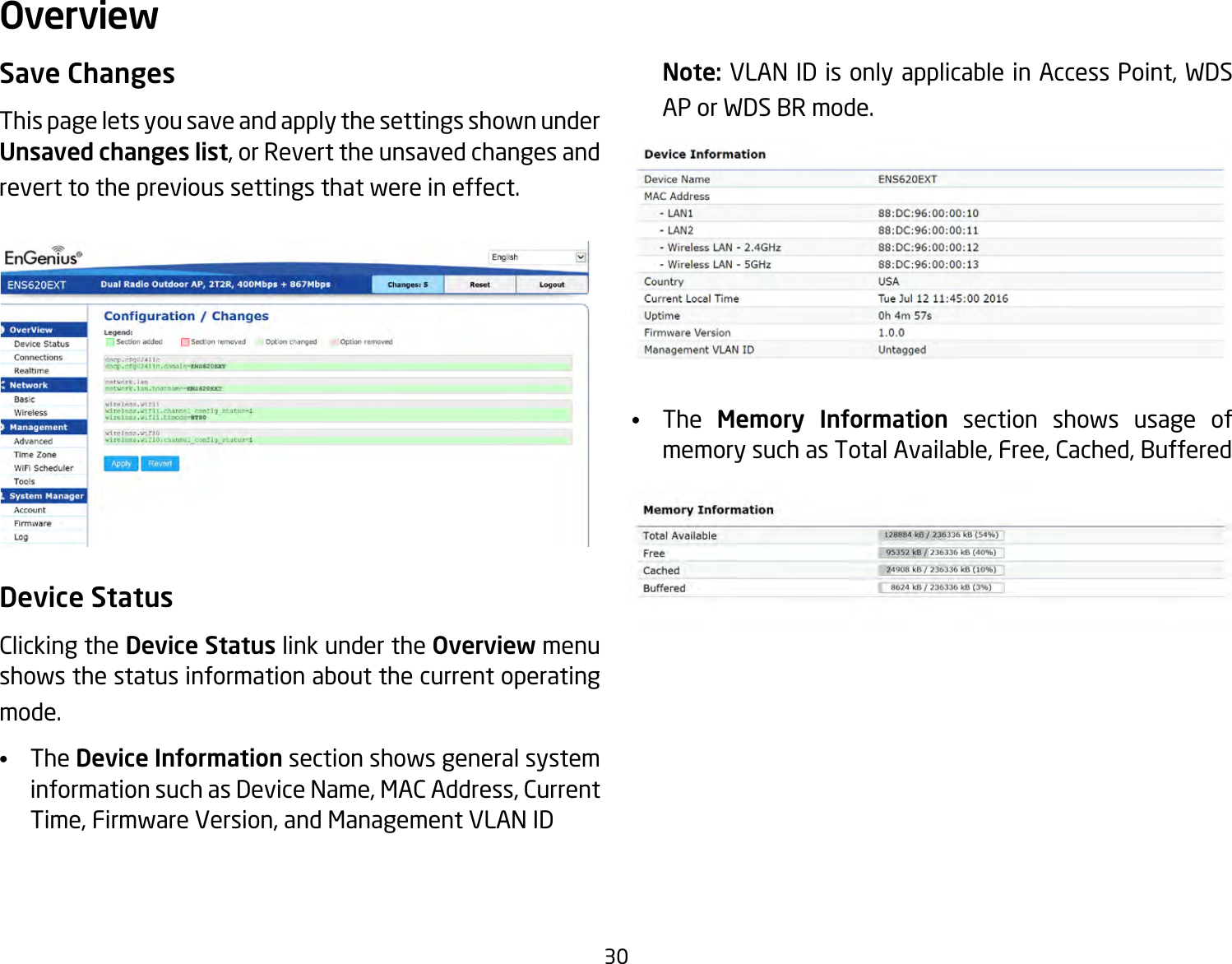 30Save ChangesThis page lets you save and apply the settings shown under Unsaved changes list,orReverttheunsavedchangesandrevert to the previous settings that were in effect. Device StatusClicking the Device Status link under the Overview menu shows the status information about the current operating mode. •  The Device Information section shows general system informationsuchasDeviceName,MACAddress,CurrentTime,FirmwareVersion,andManagementVLANIDNote: VLANIDisonlyapplicableinAccessPoint,WDSAP or WDS BR mode. •  The  Memory Information section shows usage of memorysuchasTotalAvailable,Free,Cached,BufferedOverview