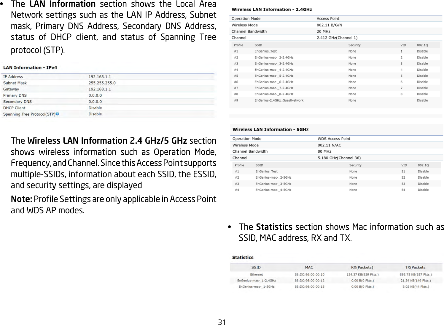 31•  The LAN Information section shows the Local Area NetworksettingssuchastheLANIPAddress,Subnetmask, Primary DNS Address, Secondary DNS Address,status of DHCP client, and status of Spanning Treeprotocol(STP).   The Wireless LAN Information 2.4 GHz/5 GHz section shows wireless information such as Operation Mode,Frequency,andChannel.SincethisAccessPointsupportsmultiple-SSIDs,informationabouteachSSID,theESSID,andsecuritysettings,aredisplayedNote: ProleSettingsareonlyapplicableinAccessPointand WDS AP modes.•  TheStatistics section shows Mac information such as SSID,MACaddress,RXandTX.