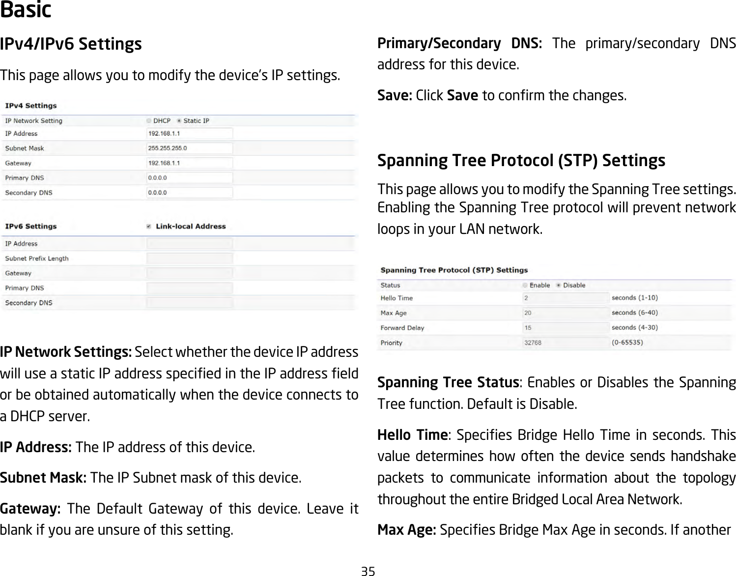 35IPv4/IPv6 SettingsThispageallowsyoutomodifythedevice’sIPsettings.IP Network Settings: Select whether the device IP address willuseastaticIPaddressspeciedintheIPaddresseldor be obtained automatically when the device connects to a DHCP server.IP Address: The IP address of this device.Subnet Mask: The IP Subnet mask of this device.Gateway: The Default Gateway of this device. Leave it blank if you are unsure of this setting.Primary/Secondary DNS: The primary/secondary DNS address for this device.Save: Click Savetoconrmthechanges.Spanning Tree Protocol (STP) SettingsThis page allows you to modify the Spanning Tree settings. Enabling the Spanning Tree protocol will prevent network loops in your LAN network.Spanning Tree Status:EnablesorDisablestheSpanningTree function. Default is Disable.Hello Time: Species Bridge Hello Time in seconds. Thisvalue determines how often the device sends handshake packets to communicate information about the topology throughout the entire Bridged Local Area Network.Max Age: SpeciesBridgeMaxAgeinseconds.IfanotherBasic