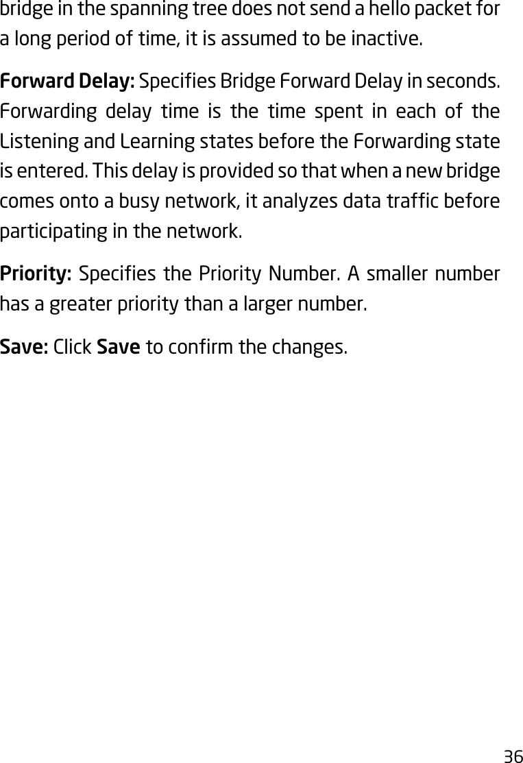 36bridge in the spanning tree does not send a hello packet for alongperiodoftime,itisassumedtobeinactive.Forward Delay:SpeciesBridgeForwardDelayinseconds.Forwarding delay time is the time spent in each of the Listening and Learning states before the Forwarding state is entered. This delay is provided so that when a new bridge comesontoabusynetwork,itanalyzesdatatrafcbeforeparticipating in the network.Priority: SpeciesthePriorityNumber.Asmallernumberhas a greater priority than a larger number.Save: Click Savetoconrmthechanges.