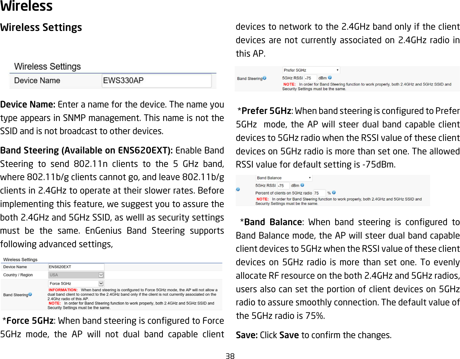 38Wireless SettingsDevice Name: Enter a name for the device. The name you type appears in SNMP management. This name is not the SSID and is not broadcast to other devices.Band Steering (Available on ENS620EXT): Enable Band Steering to send 802.11n clients to the 5 GHz band,where802.11b/gclientscannotgo,andleave802.11b/gclients in 2.4GHz to operate at their slower rates. Before implementingthisfeature,wesuggestyoutoassuretheboth2.4GHzand5GHzSSID,aswelllassecuritysettingsmust be the same. EnGenius Band Steering supports followingadvancedsettings, *Force 5GHz:WhenbandsteeringisconguredtoForce5GHz mode, the AP will not dual band capable clientdevices to network to the 2.4GHz band only if the client devices are not currently associated on 2.4GHz radio in this AP. *Prefer 5GHz:WhenbandsteeringisconguredtoPrefer5GHz  mode, the AP will steer dual band capable clientdevices to 5GHz radio when the RSSI value of these client devices on 5GHz radio is more than set one. The allowed RSSI value for default setting is -75dBm. *Band Balance: When band steering is congured toBandBalancemode,theAPwillsteerdualbandcapableclient devices to 5GHz when the RSSI value of these client devices on 5GHz radio is more than set one. To evenly allocateRFresourceontheboth2.4GHzand5GHzradios,users also can set the portion of client devices on 5GHz radio to assure smoothly connection. The default value of the5GHzradiois75%.Save: Click Savetoconrmthechanges.Wireless