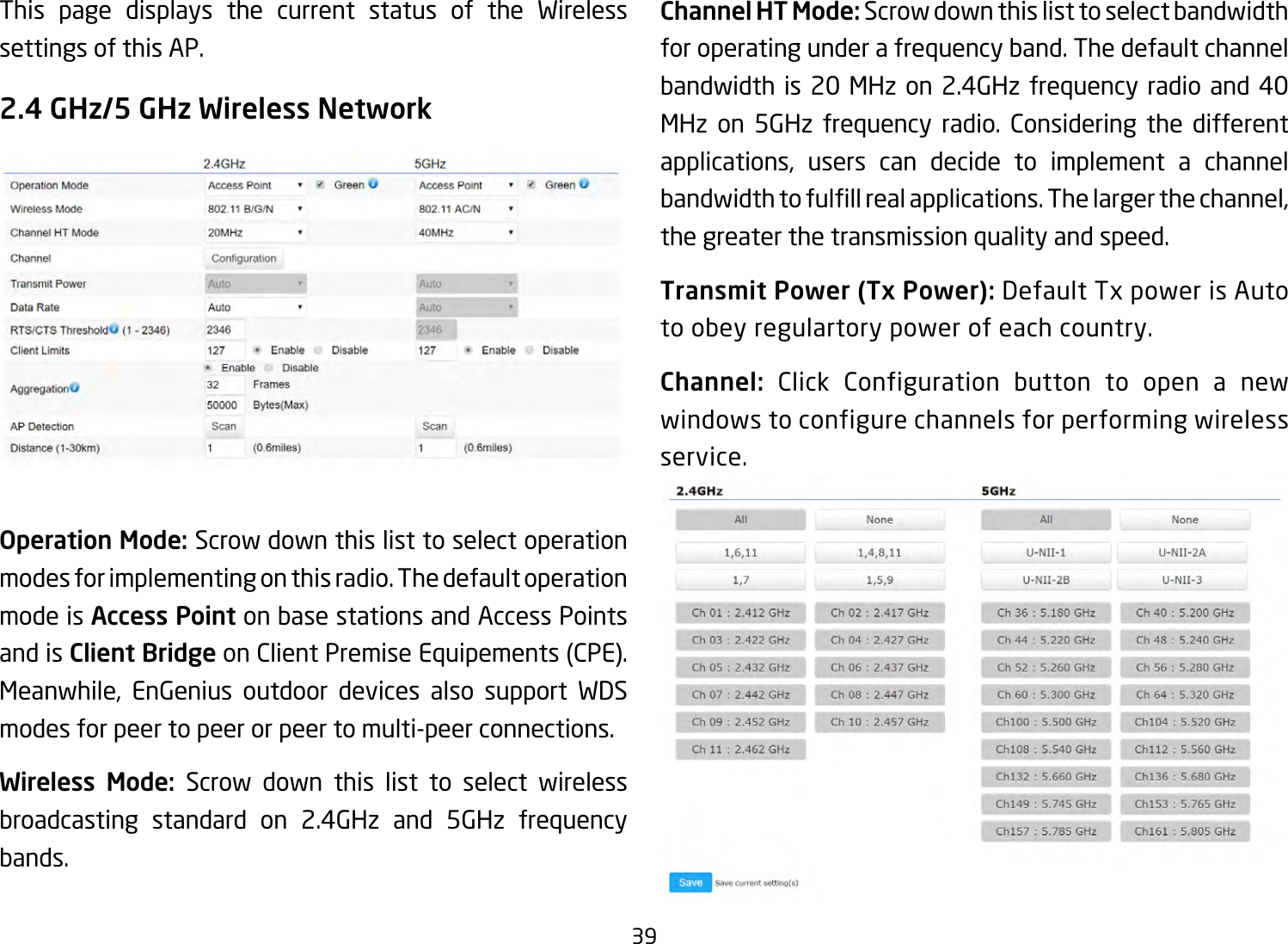 39This page displays the current status of the Wireless settings of this AP.2.4 GHz/5 GHz Wireless NetworkOperation Mode: Scrow down this list to select operation modes for implementing on this radio. The default operation mode is Access Point on base stations and Access Points and is Client BridgeonClientPremiseEquipements(CPE).Meanwhile, EnGenius outdoor devices also support WDSmodes for peer to peer or peer to multi-peer connections. Wireless Mode: Scrow down this list to select wireless broadcasting standard on 2.4GHz and 5GHz frequency bands. Channel HT Mode: Scrow down this list to select bandwidth for operating under a frequency band. The default channel bandwidth is 20 MHz on 2.4GHz frequency radio and 40 MHz on 5GHz frequency radio. Considering the different applications, users can decide to implement a channelbandwidthtofulllrealapplications.Thelargerthechannel,the greater the transmission quality and speed.Transmit Power (Tx Power):DefaultTxpowerisAutoto obey regulartory power of each country.Channel: Click Configuration button to open a new windows to configure channels for performing wireless service.