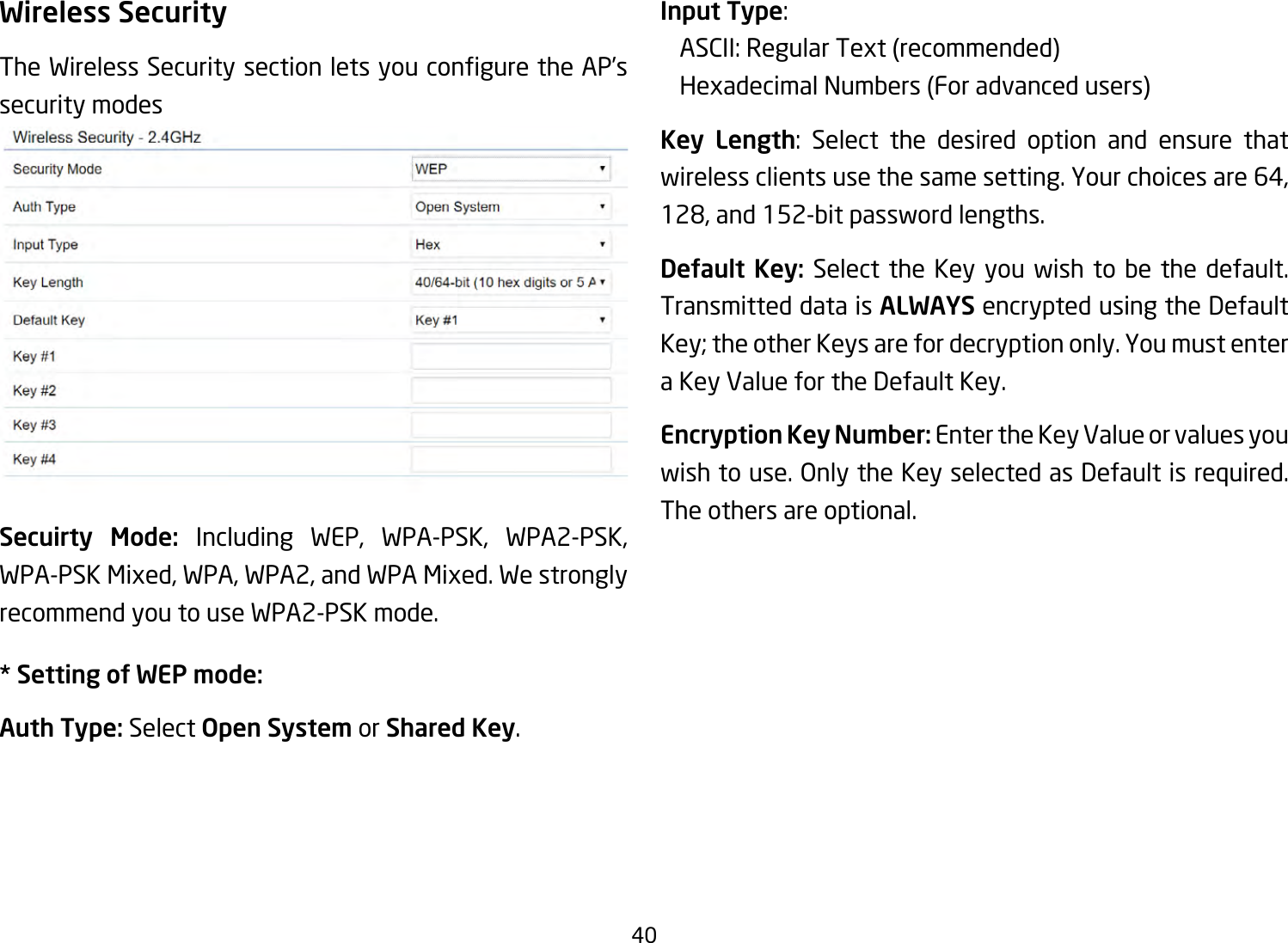 40Wireless SecurityTheWirelessSecuritysectionletsyouconguretheAP’ssecurity modesSecuirty Mode: Including WEP, WPA-PSK, WPA2-PSK,WPA-PSKMixed,WPA,WPA2,andWPAMixed.Westronglyrecommend you to use WPA2-PSK mode.* Setting of WEP mode:Auth Type: Select Open System or Shared Key.Input Type:  ASCII:RegularText(recommended)  HexadecimalNumbers(Foradvancedusers)Key Length: Select the desired option and ensure thatwirelessclientsusethesamesetting.Yourchoicesare64,128,and152-bitpasswordlengths.Default Key: Select the Key you wish to be the default. Transmitted data is ALWAYS encrypted using the Default Key; the other Keys are for decryption only. You must enter a Key Value for the Default Key.Encryption Key Number: Enter the Key Value or values you wish to use. Only the Key selected as Default is required. The others are optional.